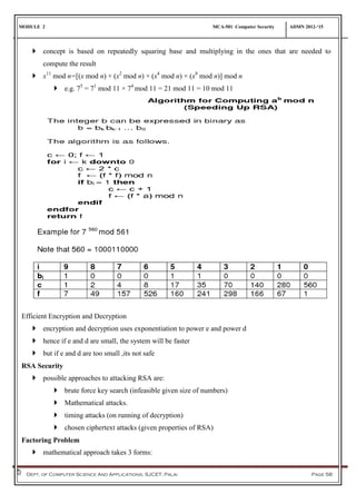 MODULE 2 MCA-501 Computer Security ADMN 2012-‘15
Dept. of Computer Science And Applications, SJCET, Palai Page 58
 concept is based on repeatedly squaring base and multiplying in the ones that are needed to
compute the result
 x11
mod n=[(x mod n) × (x2
mod n) × (x4
mod n) × (x8
mod n)] mod n
 e.g. 75
= 71
mod 11 × 74
mod 11 = 21 mod 11 = 10 mod 11
Efficient Encryption and Decryption
 encryption and decryption uses exponentiation to power e and power d
 hence if e and d are small, the system will be faster
 but if e and d are too small ,its not safe
RSA Security
 possible approaches to attacking RSA are:
 brute force key search (infeasible given size of numbers)
 Mathematical attacks.
 timing attacks (on running of decryption)
 chosen ciphertext attacks (given properties of RSA)
Factoring Problem
 mathematical approach takes 3 forms:
 