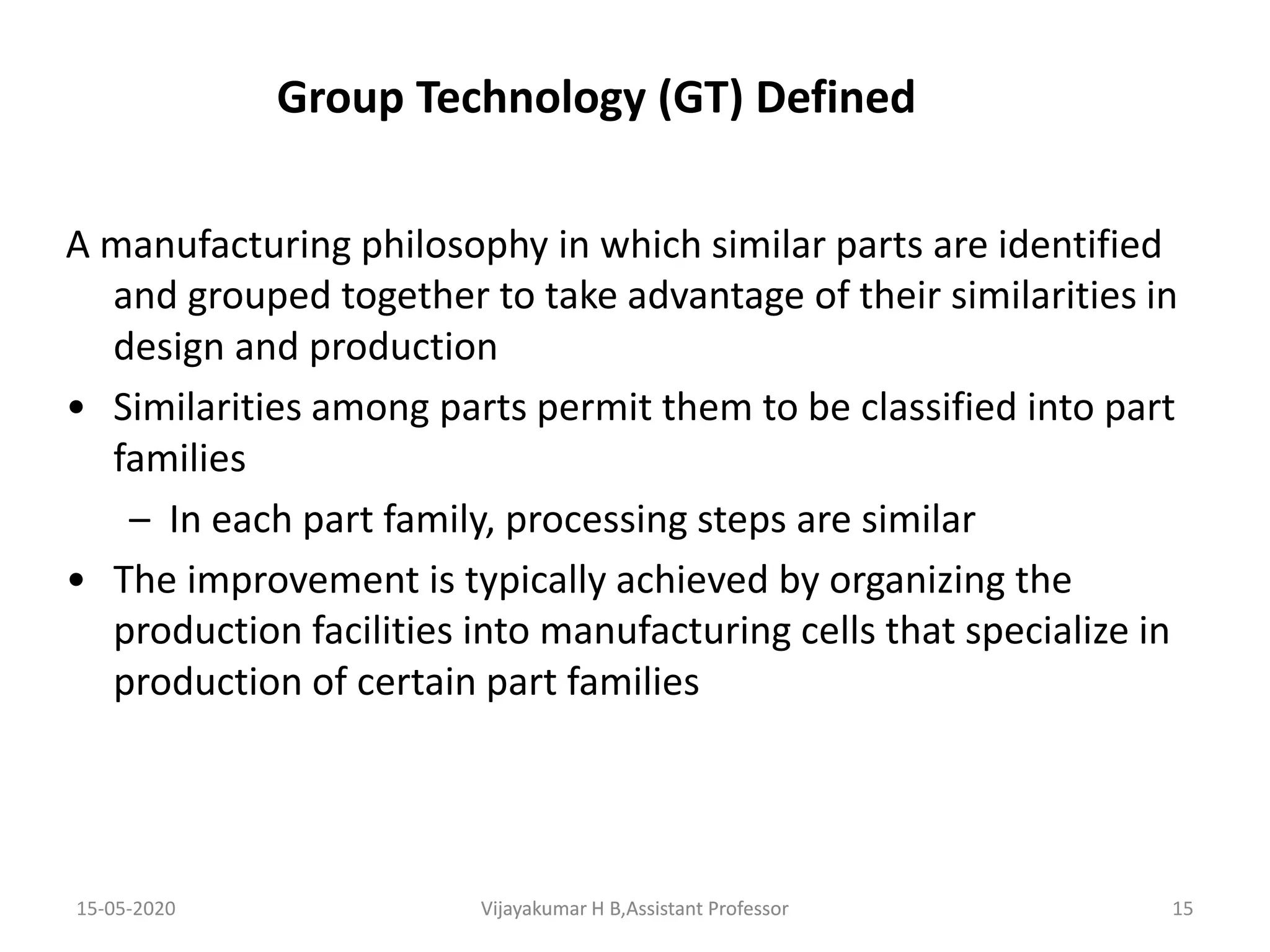 15-05-2020 Vijayakumar H B,Assistant Professor 15
Group Technology (GT) Defined
A manufacturing philosophy in which similar parts are identified
and grouped together to take advantage of their similarities in
design and production
• Similarities among parts permit them to be classified into part
families
– In each part family, processing steps are similar
• The improvement is typically achieved by organizing the
production facilities into manufacturing cells that specialize in
production of certain part families
Vijayakumar H B,Assistant Professor
 
