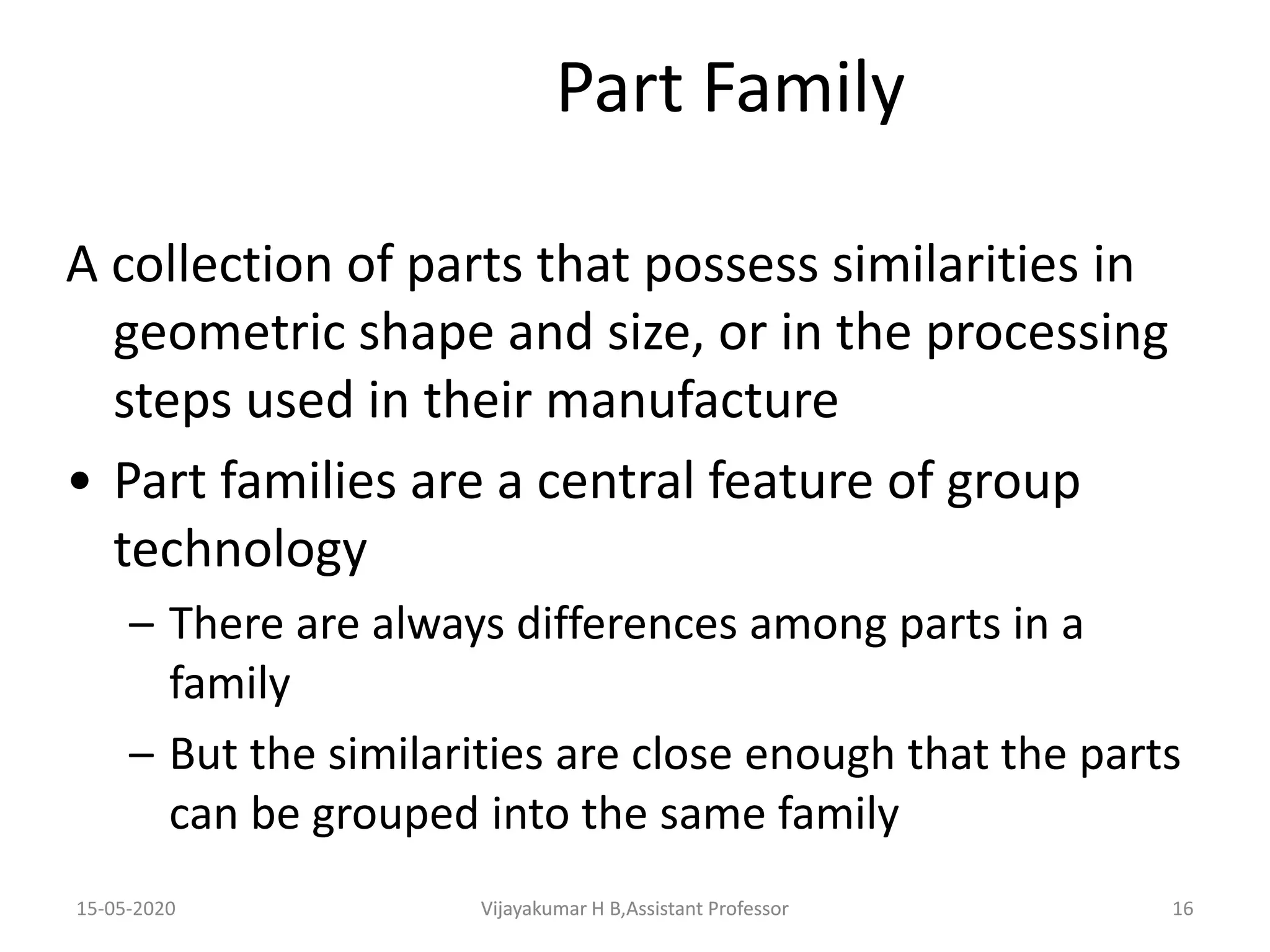 15-05-2020 Vijayakumar H B,Assistant Professor 16
Part Family
A collection of parts that possess similarities in
geometric shape and size, or in the processing
steps used in their manufacture
• Part families are a central feature of group
technology
– There are always differences among parts in a
family
– But the similarities are close enough that the parts
can be grouped into the same family
Vijayakumar H B,Assistant Professor
 
