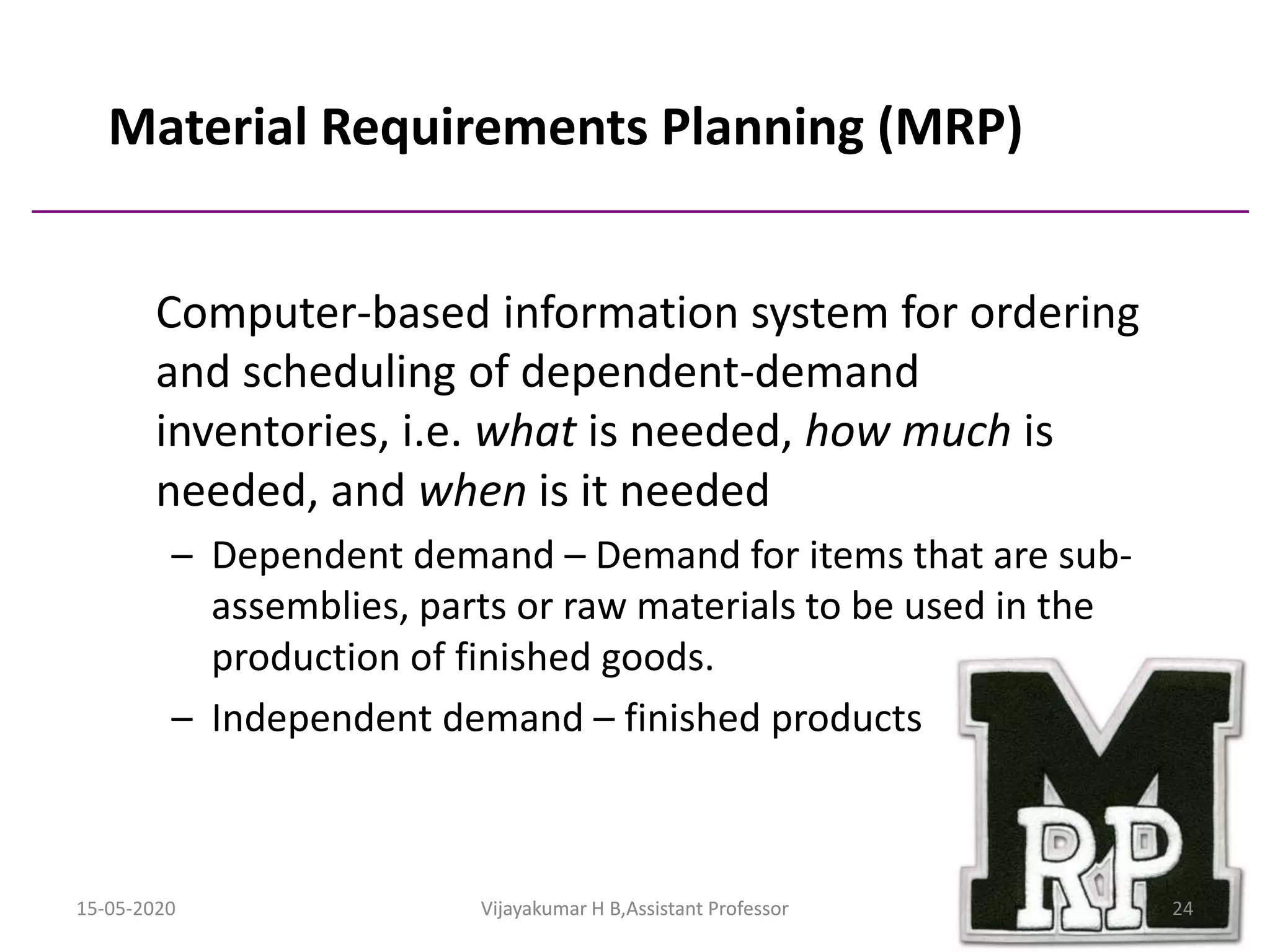 Material Requirements Planning (MRP)
Computer-based information system for ordering
and scheduling of dependent-demand
inventories, i.e. what is needed, how much is
needed, and when is it needed
– Dependent demand – Demand for items that are sub-
assemblies, parts or raw materials to be used in the
production of finished goods.
– Independent demand – finished products
15-05-2020 24Vijayakumar H B,Assistant ProfessorVijayakumar H B,Assistant Professor
 