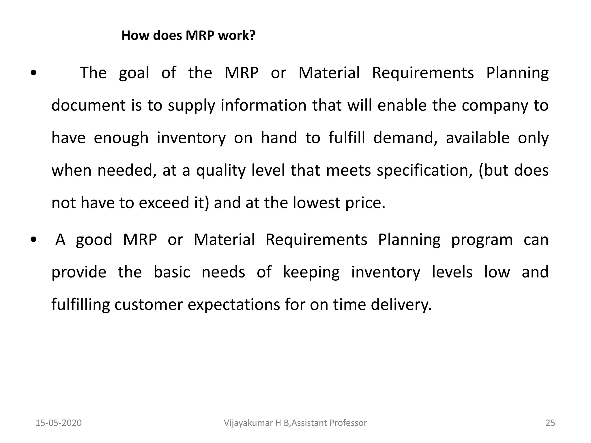 How does MRP work?
• The goal of the MRP or Material Requirements Planning
document is to supply information that will enable the company to
have enough inventory on hand to fulfill demand, available only
when needed, at a quality level that meets specification, (but does
not have to exceed it) and at the lowest price.
• A good MRP or Material Requirements Planning program can
provide the basic needs of keeping inventory levels low and
fulfilling customer expectations for on time delivery.
15-05-2020 25Vijayakumar H B,Assistant ProfessorVijayakumar H B,Assistant Professor
 
