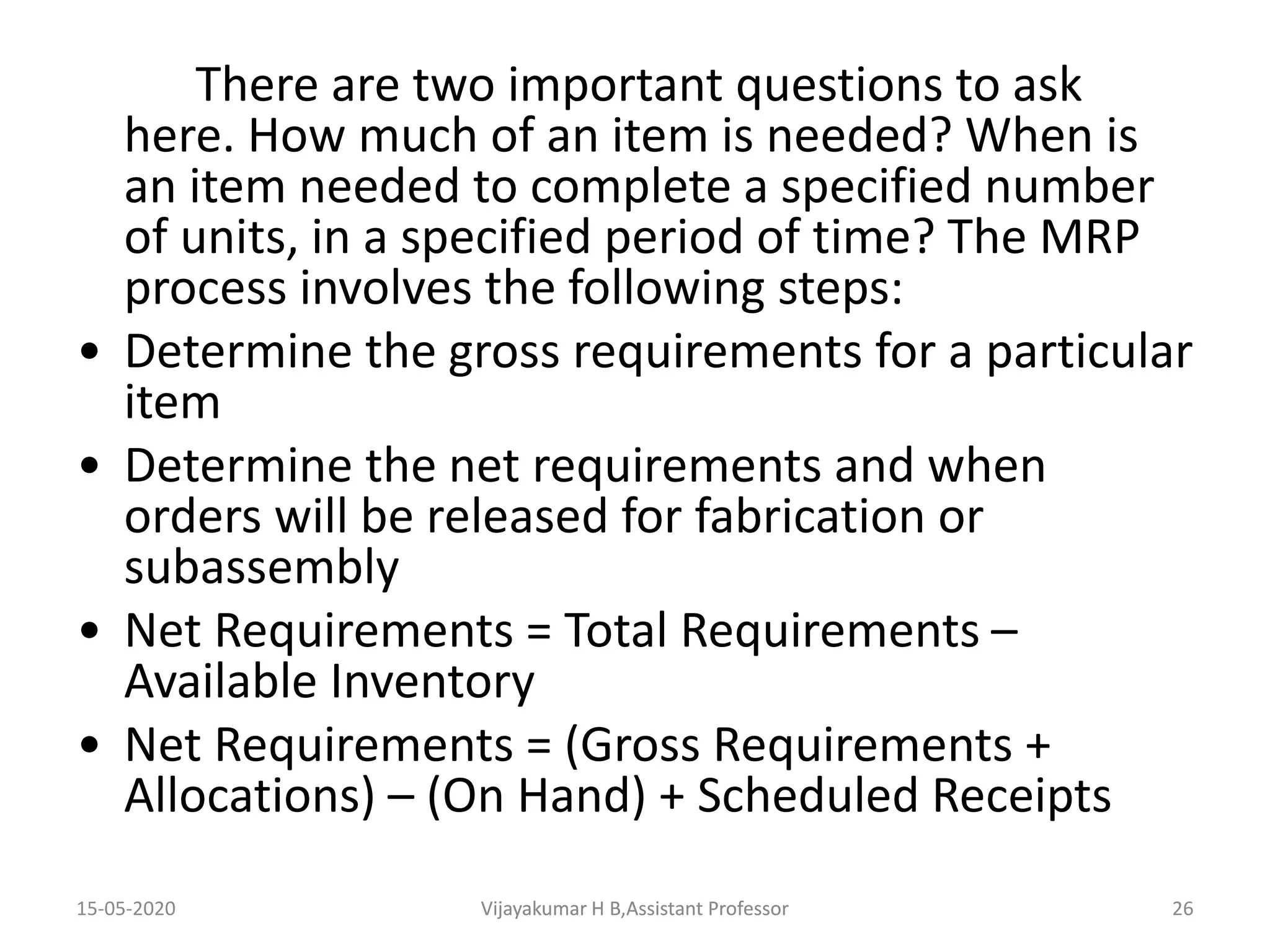 There are two important questions to ask
here. How much of an item is needed? When is
an item needed to complete a specified number
of units, in a specified period of time? The MRP
process involves the following steps:
• Determine the gross requirements for a particular
item
• Determine the net requirements and when
orders will be released for fabrication or
subassembly
• Net Requirements = Total Requirements –
Available Inventory
• Net Requirements = (Gross Requirements +
Allocations) – (On Hand) + Scheduled Receipts
15-05-2020 26Vijayakumar H B,Assistant ProfessorVijayakumar H B,Assistant Professor
 