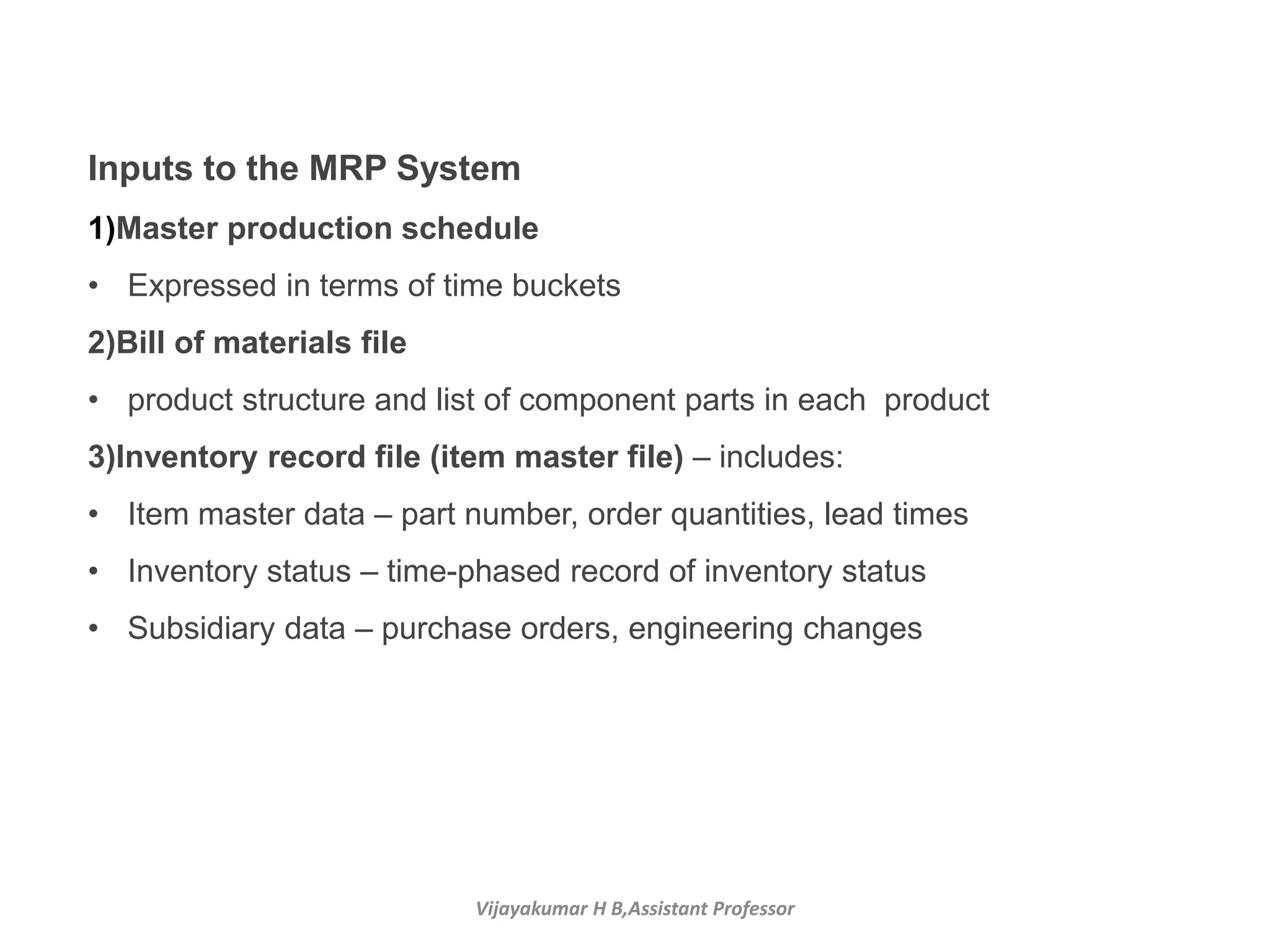 Vijayakumar H B,Assistant Professor
Inputs to the MRP System
1)Master production schedule
• Expressed in terms of time buckets
2)Bill of materials file
• product structure and list of component parts in each product
3)Inventory record file (item master file) – includes:
• Item master data – part number, order quantities, lead times
• Inventory status – time-phased record of inventory status
• Subsidiary data – purchase orders, engineering changes
 