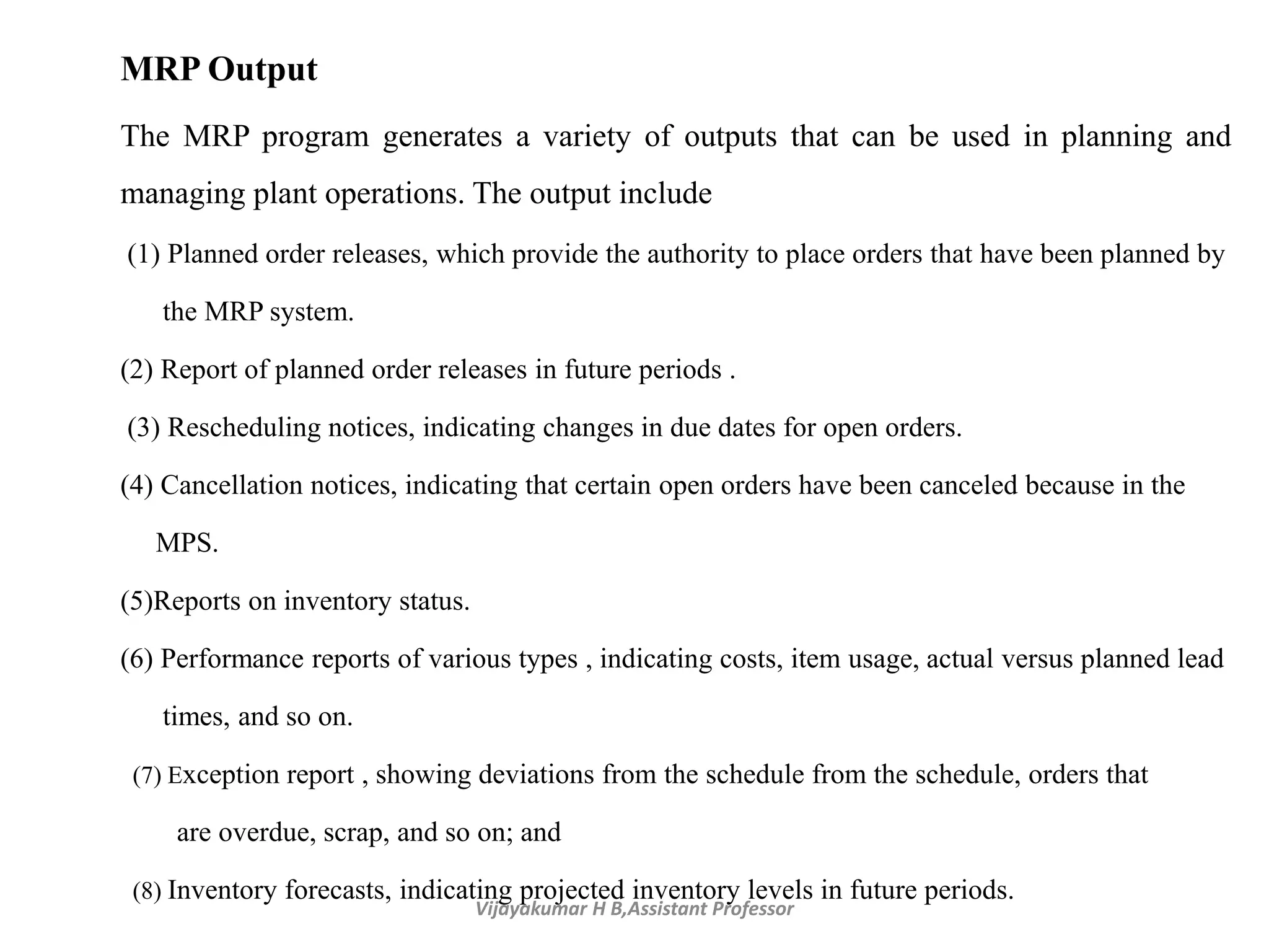 Vijayakumar H B,Assistant Professor
MRP Output
The MRP program generates a variety of outputs that can be used in planning and
managing plant operations. The output include
(1) Planned order releases, which provide the authority to place orders that have been planned by
the MRP system.
(2) Report of planned order releases in future periods .
(3) Rescheduling notices, indicating changes in due dates for open orders.
(4) Cancellation notices, indicating that certain open orders have been canceled because in the
MPS.
(5)Reports on inventory status.
(6) Performance reports of various types , indicating costs, item usage, actual versus planned lead
times, and so on.
(7) Exception report , showing deviations from the schedule from the schedule, orders that
are overdue, scrap, and so on; and
(8) Inventory forecasts, indicating projected inventory levels in future periods.
 