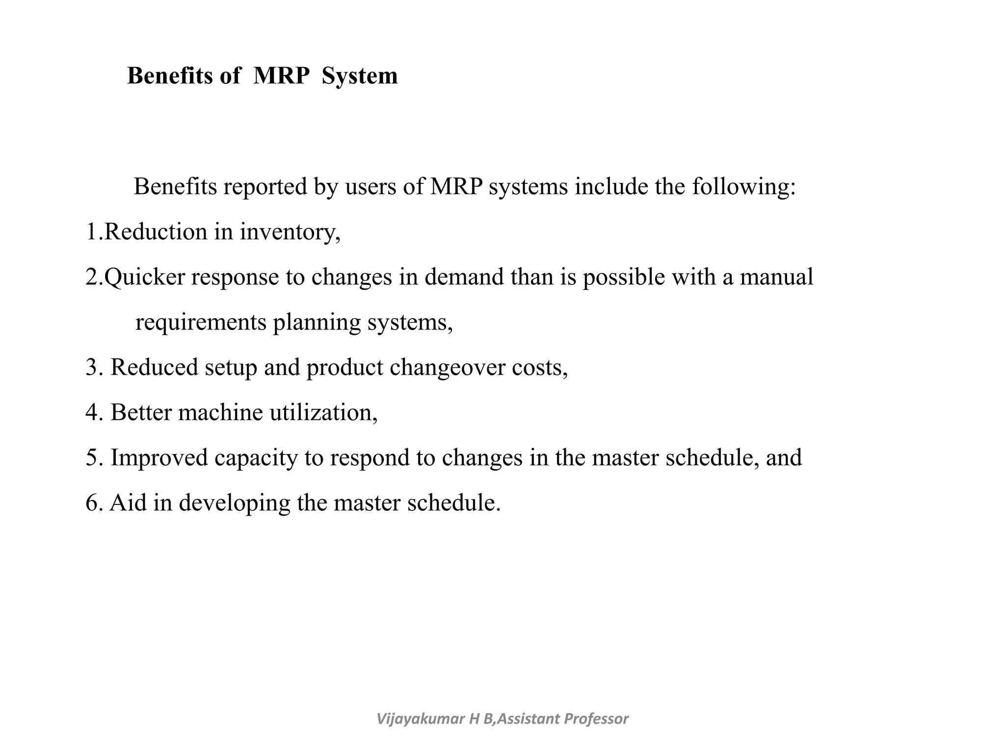 Vijayakumar H B,Assistant Professor
Benefits reported by users of MRP systems include the following:
1.Reduction in inventory,
2.Quicker response to changes in demand than is possible with a manual
requirements planning systems,
3. Reduced setup and product changeover costs,
4. Better machine utilization,
5. Improved capacity to respond to changes in the master schedule, and
6. Aid in developing the master schedule.
Benefits of MRP System
 