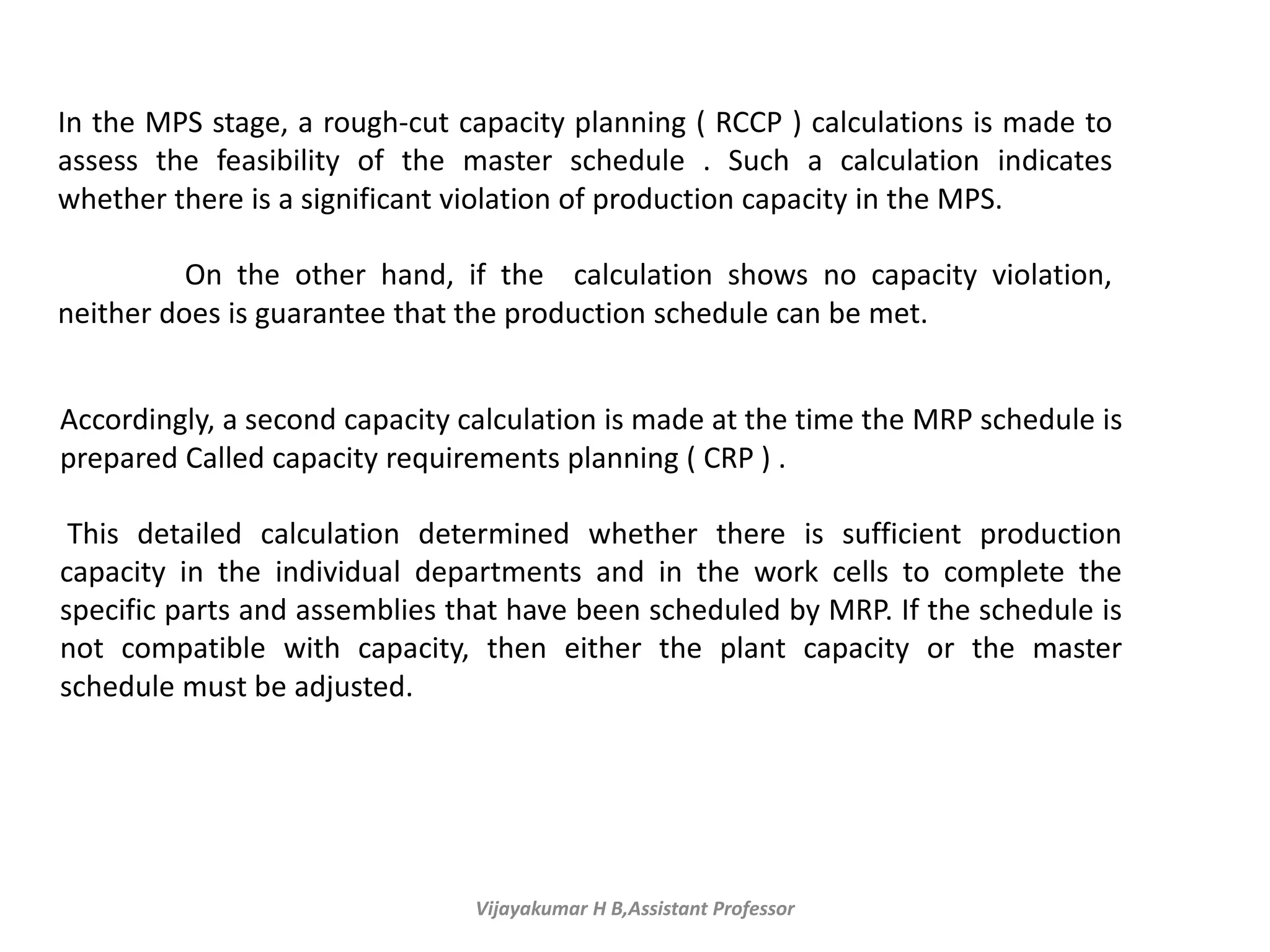 Vijayakumar H B,Assistant Professor
In the MPS stage, a rough-cut capacity planning ( RCCP ) calculations is made to
assess the feasibility of the master schedule . Such a calculation indicates
whether there is a significant violation of production capacity in the MPS.
On the other hand, if the calculation shows no capacity violation,
neither does is guarantee that the production schedule can be met.
Accordingly, a second capacity calculation is made at the time the MRP schedule is
prepared Called capacity requirements planning ( CRP ) .
This detailed calculation determined whether there is sufficient production
capacity in the individual departments and in the work cells to complete the
specific parts and assemblies that have been scheduled by MRP. If the schedule is
not compatible with capacity, then either the plant capacity or the master
schedule must be adjusted.
 
