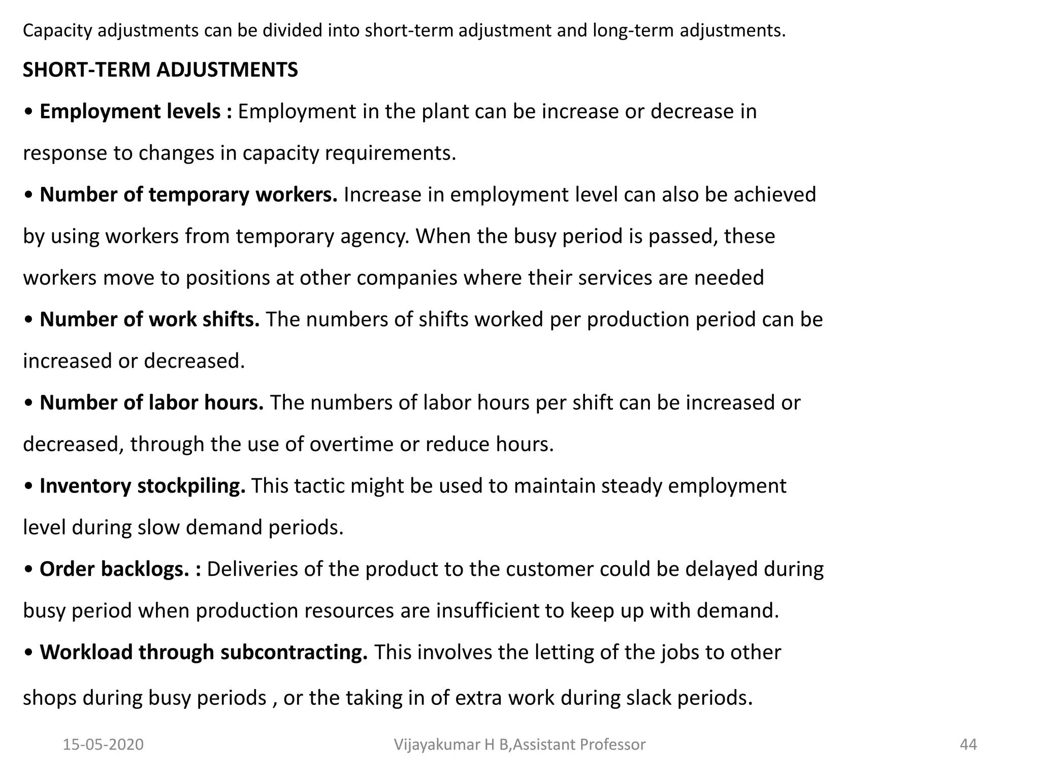 Capacity adjustments can be divided into short-term adjustment and long-term adjustments.
SHORT-TERM ADJUSTMENTS
• Employment levels : Employment in the plant can be increase or decrease in
response to changes in capacity requirements.
• Number of temporary workers. Increase in employment level can also be achieved
by using workers from temporary agency. When the busy period is passed, these
workers move to positions at other companies where their services are needed
• Number of work shifts. The numbers of shifts worked per production period can be
increased or decreased.
• Number of labor hours. The numbers of labor hours per shift can be increased or
decreased, through the use of overtime or reduce hours.
• Inventory stockpiling. This tactic might be used to maintain steady employment
level during slow demand periods.
• Order backlogs. : Deliveries of the product to the customer could be delayed during
busy period when production resources are insufficient to keep up with demand.
• Workload through subcontracting. This involves the letting of the jobs to other
shops during busy periods , or the taking in of extra work during slack periods.
15-05-2020 44Vijayakumar H B,Assistant ProfessorVijayakumar H B,Assistant Professor
 