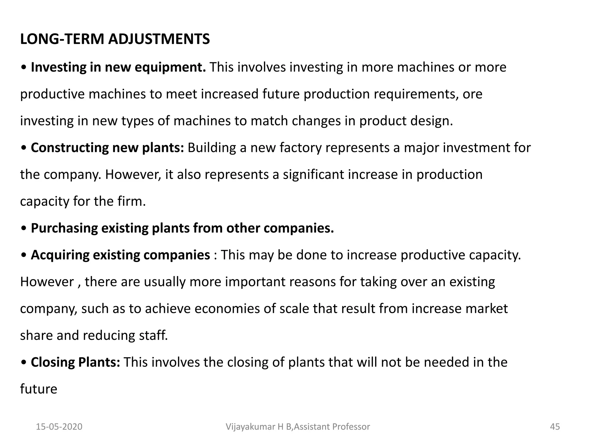 LONG-TERM ADJUSTMENTS
• Investing in new equipment. This involves investing in more machines or more
productive machines to meet increased future production requirements, ore
investing in new types of machines to match changes in product design.
• Constructing new plants: Building a new factory represents a major investment for
the company. However, it also represents a significant increase in production
capacity for the firm.
• Purchasing existing plants from other companies.
• Acquiring existing companies : This may be done to increase productive capacity.
However , there are usually more important reasons for taking over an existing
company, such as to achieve economies of scale that result from increase market
share and reducing staff.
• Closing Plants: This involves the closing of plants that will not be needed in the
future
15-05-2020 45Vijayakumar H B,Assistant ProfessorVijayakumar H B,Assistant Professor
 