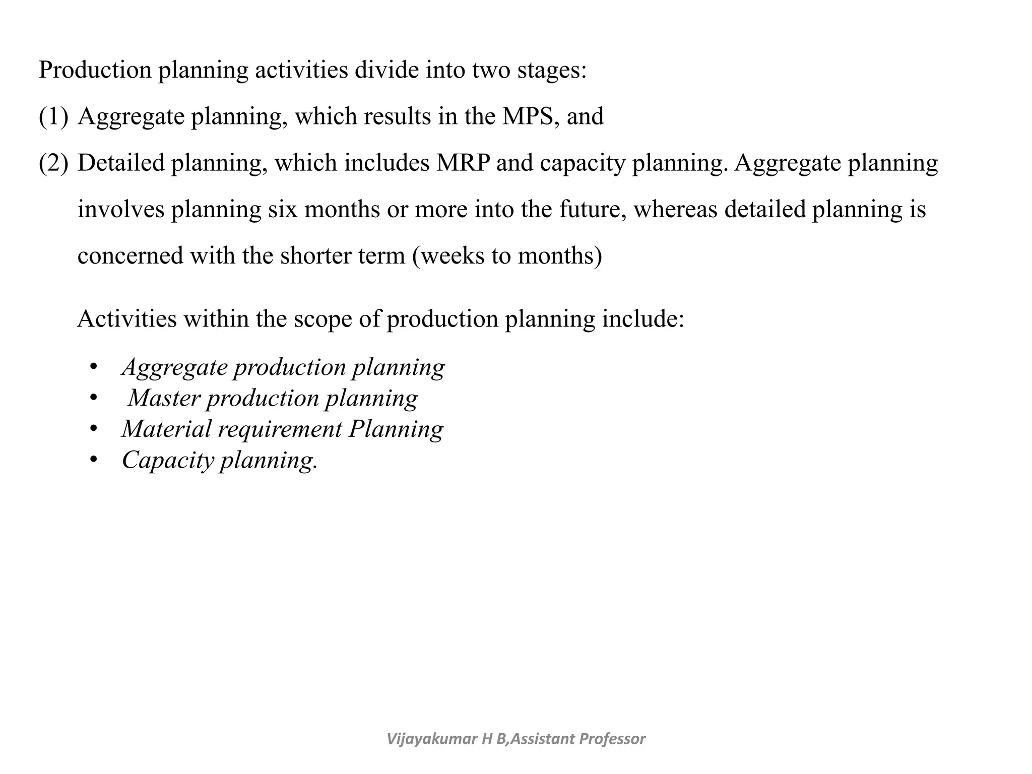 Vijayakumar H B,Assistant Professor
Production planning activities divide into two stages:
(1) Aggregate planning, which results in the MPS, and
(2) Detailed planning, which includes MRP and capacity planning. Aggregate planning
involves planning six months or more into the future, whereas detailed planning is
concerned with the shorter term (weeks to months)
Activities within the scope of production planning include:
• Aggregate production planning
• Master production planning
• Material requirement Planning
• Capacity planning.
 
