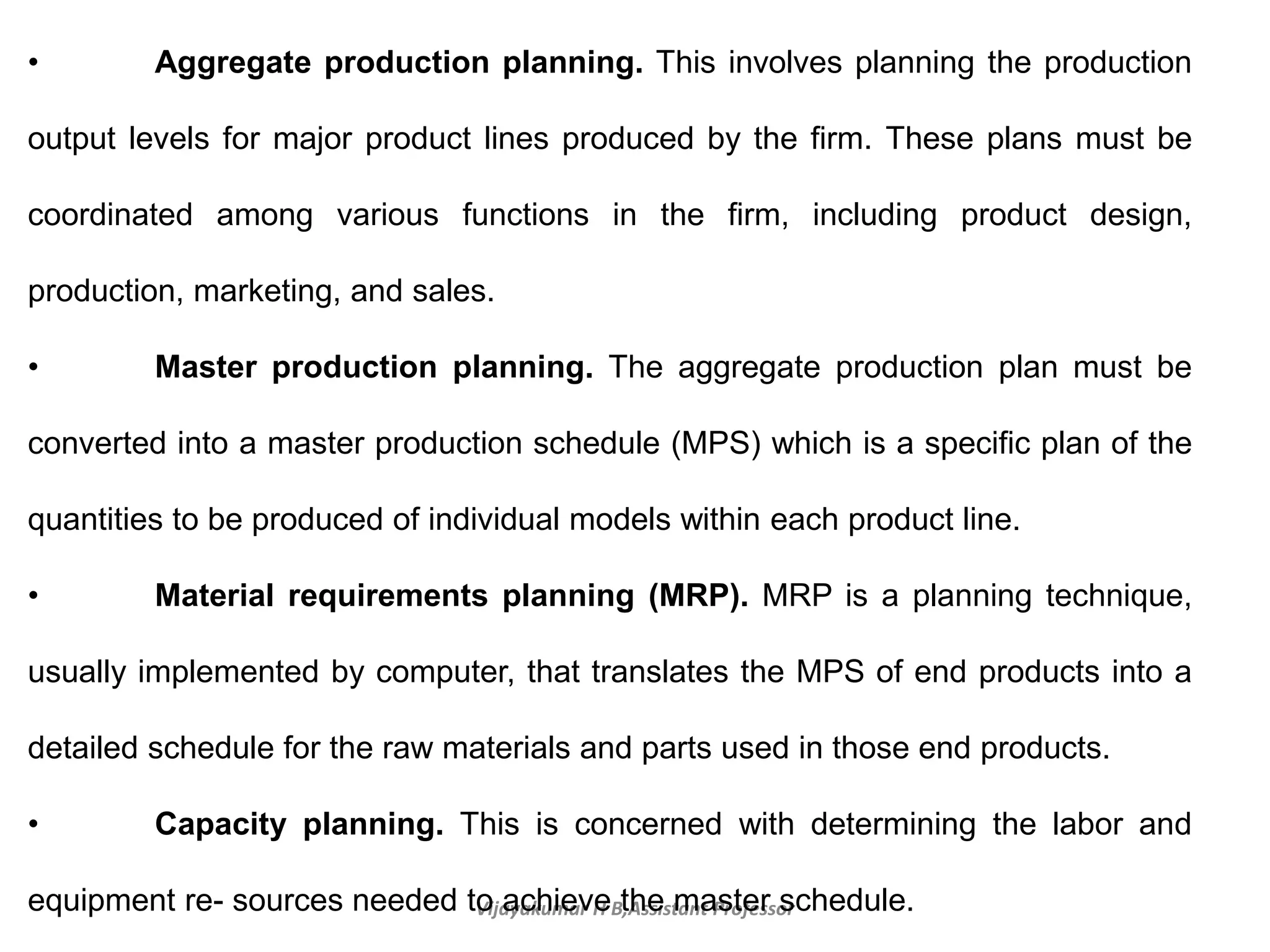 Vijayakumar H B,Assistant Professor
• Aggregate production planning. This involves planning the production
output levels for major product lines produced by the firm. These plans must be
coordinated among various functions in the firm, including product design,
production, marketing, and sales.
• Master production planning. The aggregate production plan must be
converted into a master production schedule (MPS) which is a specific plan of the
quantities to be produced of individual models within each product line.
• Material requirements planning (MRP). MRP is a planning technique,
usually implemented by computer, that translates the MPS of end products into a
detailed schedule for the raw materials and parts used in those end products.
• Capacity planning. This is concerned with determining the labor and
equipment re- sources needed to achieve the master schedule.
 