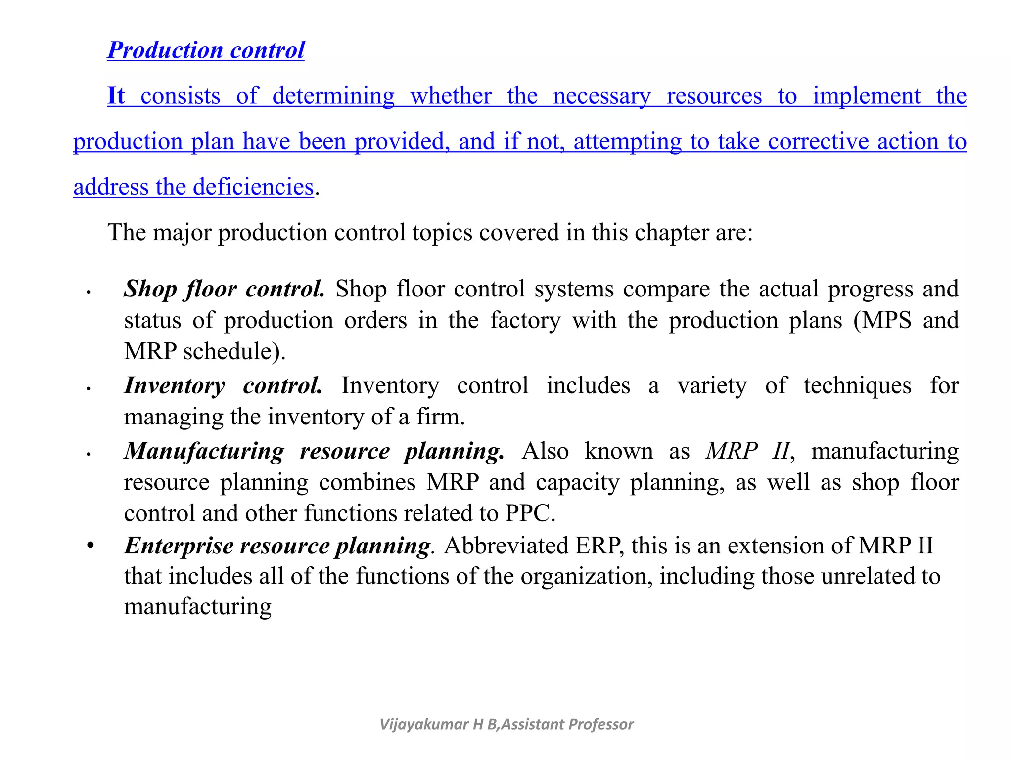 Vijayakumar H B,Assistant Professor
Production control
It consists of determining whether the necessary resources to implement the
production plan have been provided, and if not, attempting to take corrective action to
address the deficiencies.
The major production control topics covered in this chapter are:
• Shop floor control. Shop floor control systems compare the actual progress and
status of production orders in the factory with the production plans (MPS and
MRP schedule).
• Inventory control. Inventory control includes a variety of techniques for
managing the inventory of a firm.
• Manufacturing resource planning. Also known as MRP II, manufacturing
resource planning combines MRP and capacity planning, as well as shop floor
control and other functions related to PPC.
• Enterprise resource planning. Abbreviated ERP, this is an extension of MRP II
that includes all of the functions of the organization, including those unrelated to
manufacturing
 