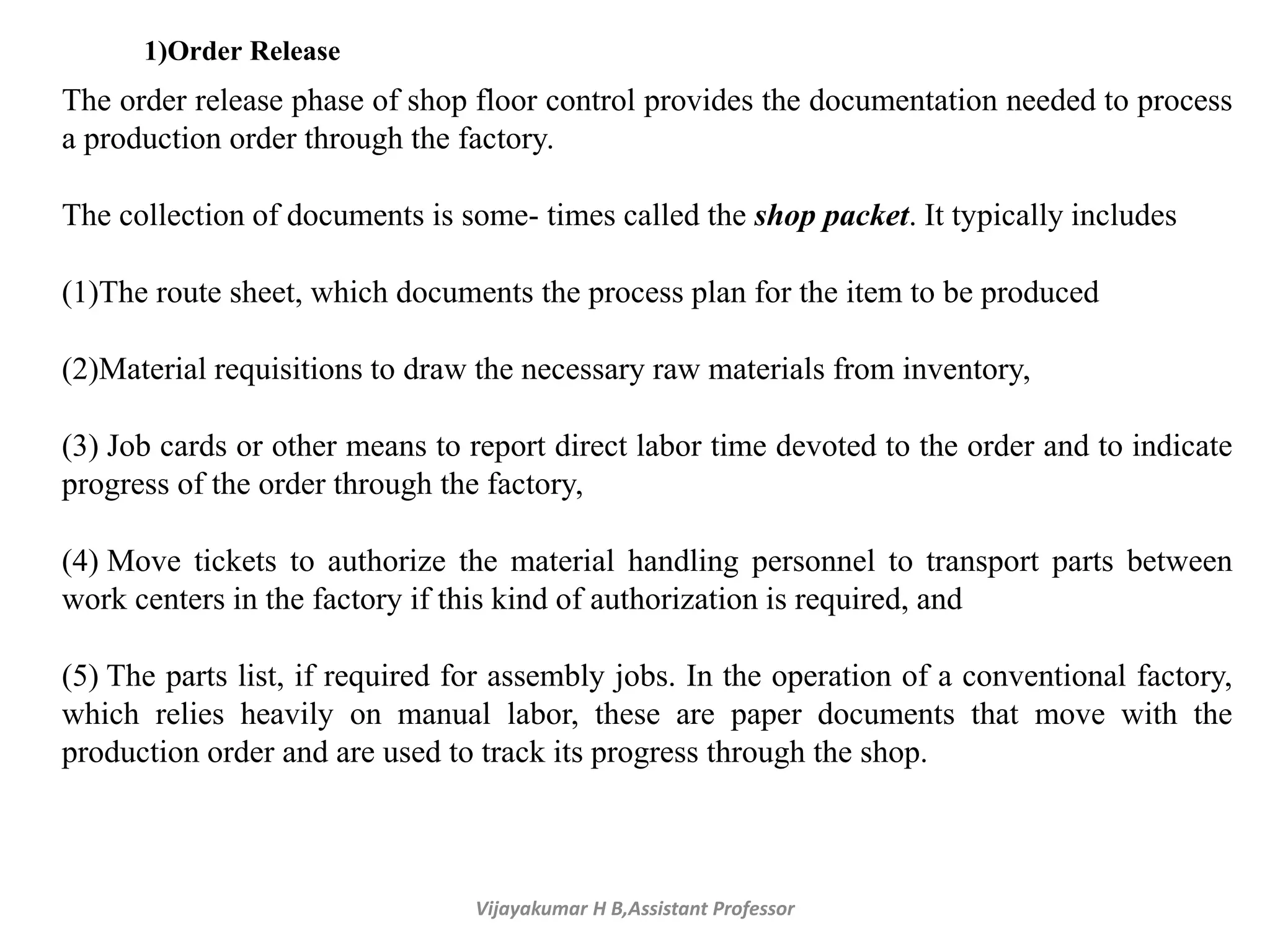 Vijayakumar H B,Assistant Professor
1)Order Release
The order release phase of shop floor control provides the documentation needed to process
a production order through the factory.
The collection of documents is some- times called the shop packet. It typically includes
(1)The route sheet, which documents the process plan for the item to be produced
(2)Material requisitions to draw the necessary raw materials from inventory,
(3) Job cards or other means to report direct labor time devoted to the order and to indicate
progress of the order through the factory,
(4) Move tickets to authorize the material handling personnel to transport parts between
work centers in the factory if this kind of authorization is required, and
(5) The parts list, if required for assembly jobs. In the operation of a conventional factory,
which relies heavily on manual labor, these are paper documents that move with the
production order and are used to track its progress through the shop.
 