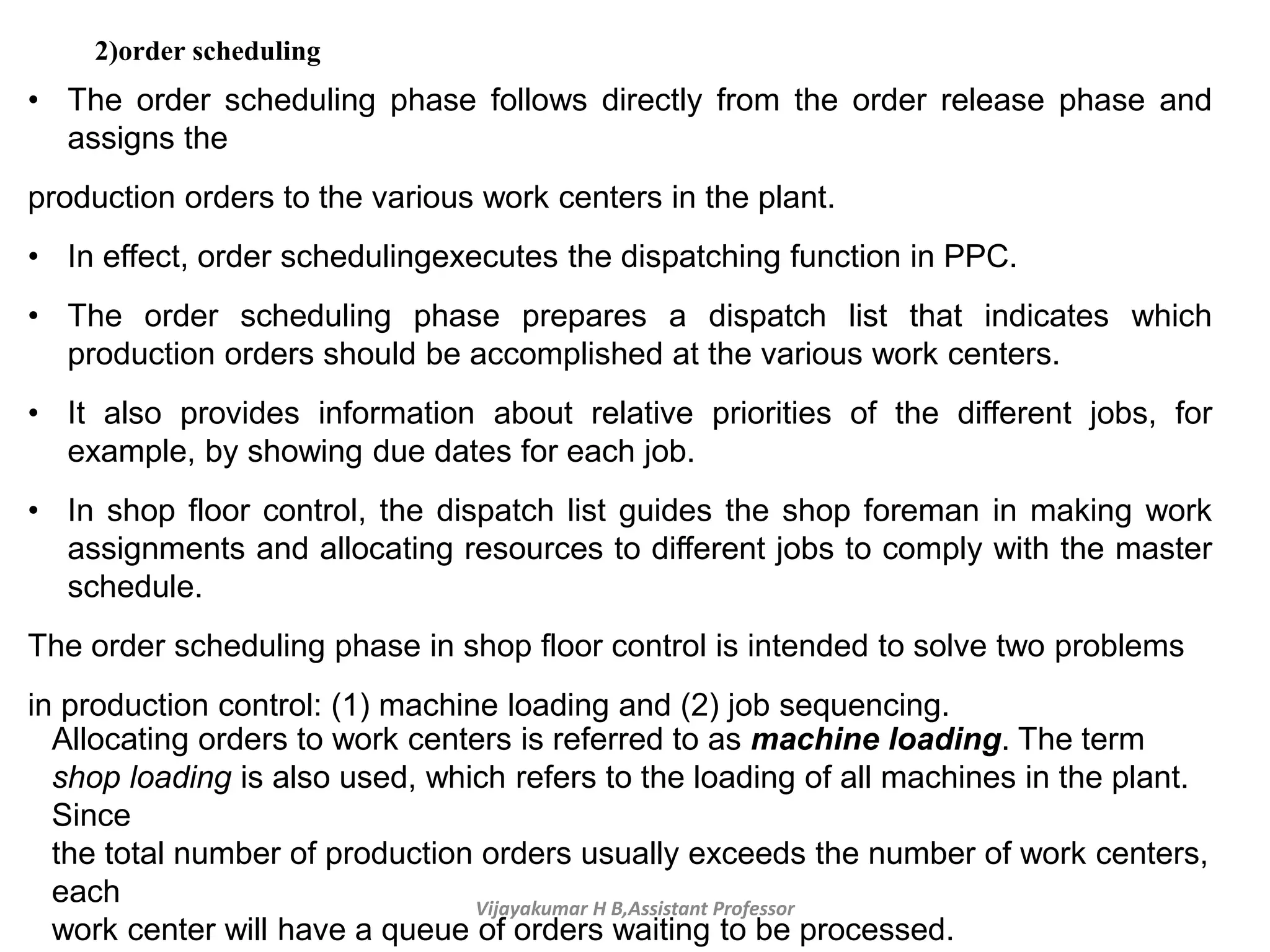 Vijayakumar H B,Assistant Professor
2)order scheduling
• The order scheduling phase follows directly from the order release phase and
assigns the
production orders to the various work centers in the plant.
• In effect, order schedulingexecutes the dispatching function in PPC.
• The order scheduling phase prepares a dispatch list that indicates which
production orders should be accomplished at the various work centers.
• It also provides information about relative priorities of the different jobs, for
example, by showing due dates for each job.
• In shop floor control, the dispatch list guides the shop foreman in making work
assignments and allocating resources to different jobs to comply with the master
schedule.
The order scheduling phase in shop floor control is intended to solve two problems
in production control: (1) machine loading and (2) job sequencing.
Allocating orders to work centers is referred to as machine loading. The term
shop loading is also used, which refers to the loading of all machines in the plant.
Since
the total number of production orders usually exceeds the number of work centers,
each
work center will have a queue of orders waiting to be processed.
 