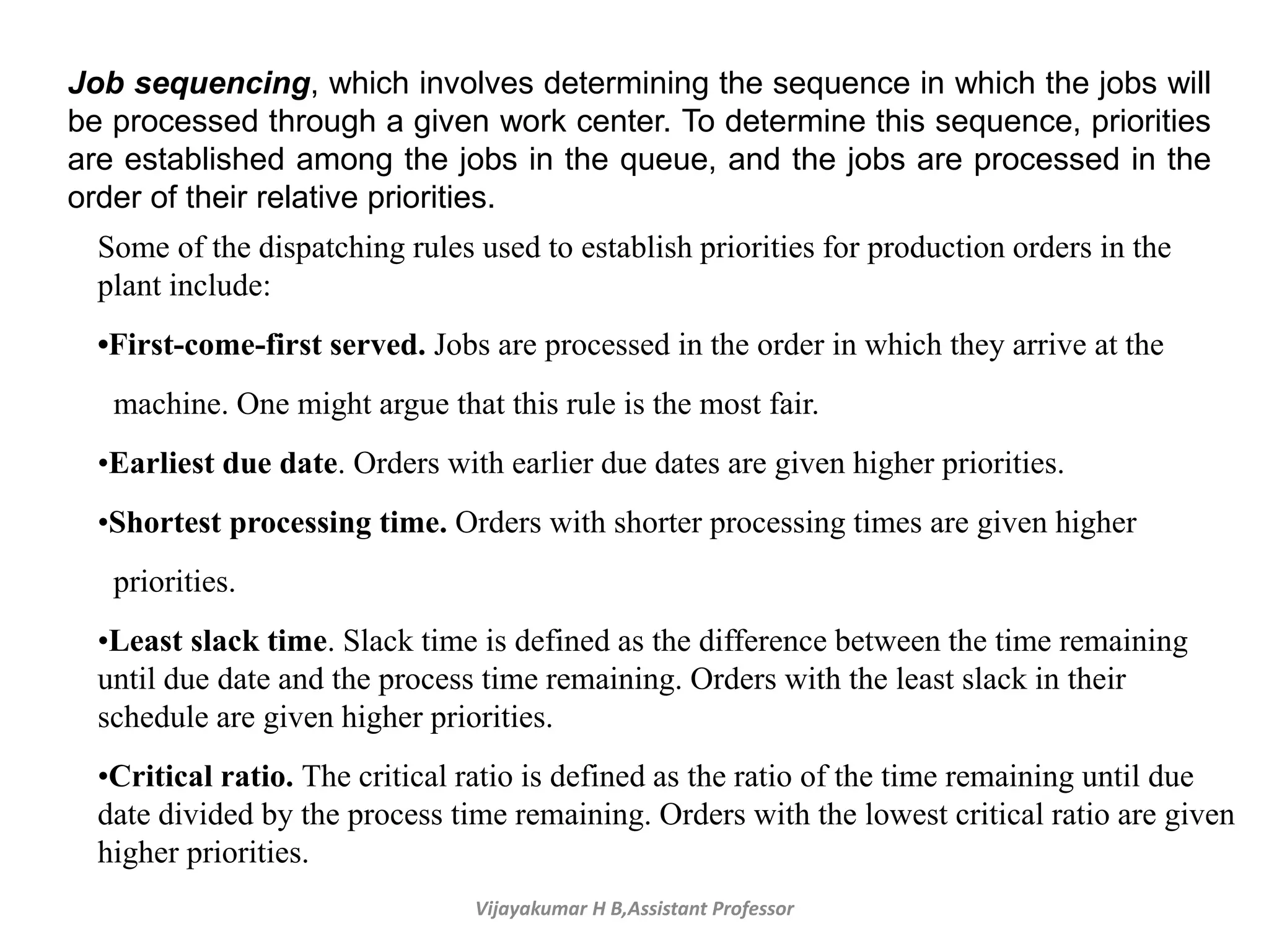 Vijayakumar H B,Assistant Professor
Job sequencing, which involves determining the sequence in which the jobs will
be processed through a given work center. To determine this sequence, priorities
are established among the jobs in the queue, and the jobs are processed in the
order of their relative priorities.
Some of the dispatching rules used to establish priorities for production orders in the
plant include:
•First-come-first served. Jobs are processed in the order in which they arrive at the
machine. One might argue that this rule is the most fair.
•Earliest due date. Orders with earlier due dates are given higher priorities.
•Shortest processing time. Orders with shorter processing times are given higher
priorities.
•Least slack time. Slack time is defined as the difference between the time remaining
until due date and the process time remaining. Orders with the least slack in their
schedule are given higher priorities.
•Critical ratio. The critical ratio is defined as the ratio of the time remaining until due
date divided by the process time remaining. Orders with the lowest critical ratio are given
higher priorities.
 