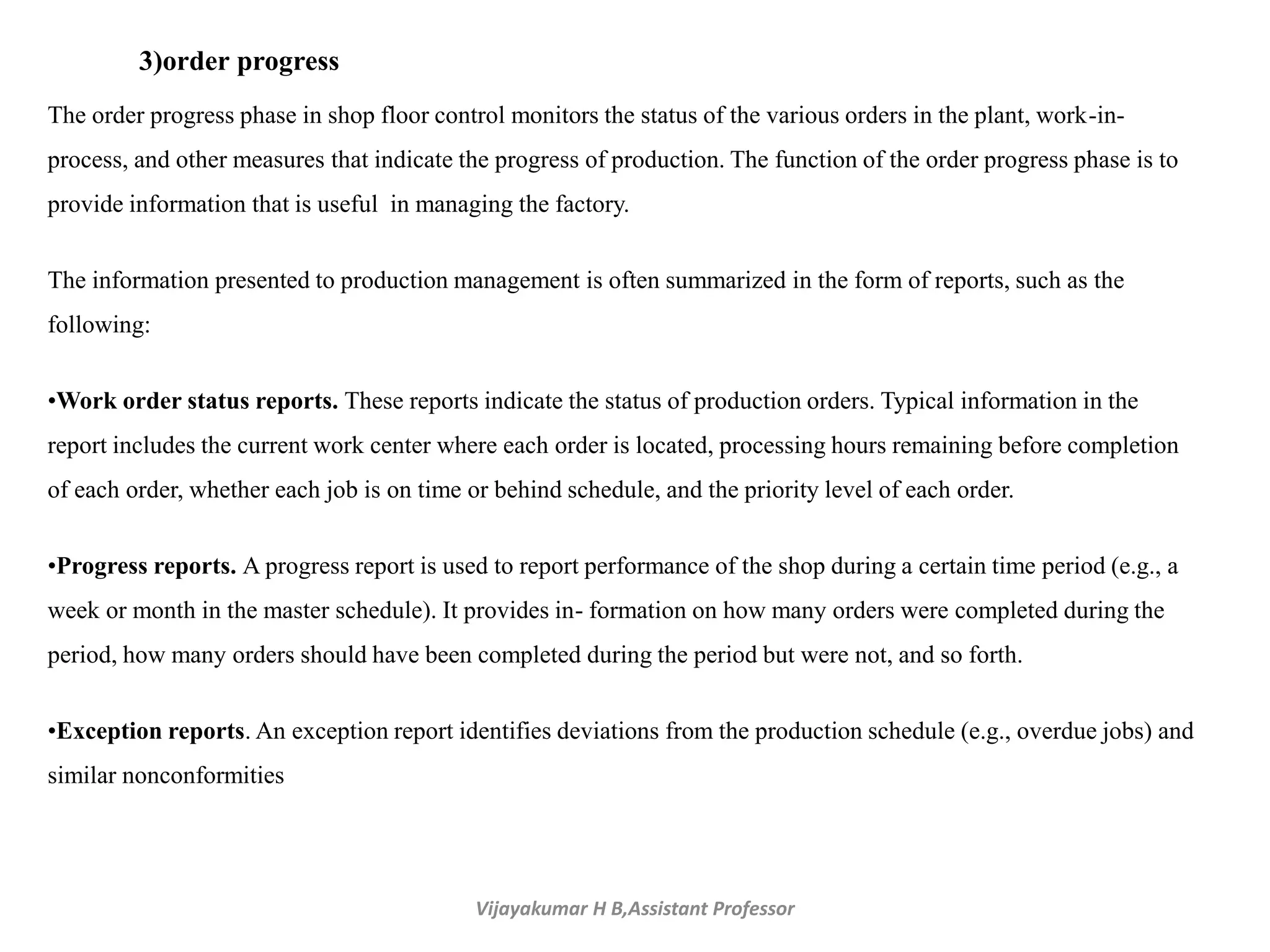 Vijayakumar H B,Assistant Professor
3)order progress
The order progress phase in shop floor control monitors the status of the various orders in the plant, work-in-
process, and other measures that indicate the progress of production. The function of the order progress phase is to
provide information that is useful in managing the factory.
The information presented to production management is often summarized in the form of reports, such as the
following:
•Work order status reports. These reports indicate the status of production orders. Typical information in the
report includes the current work center where each order is located, processing hours remaining before completion
of each order, whether each job is on time or behind schedule, and the priority level of each order.
•Progress reports. A progress report is used to report performance of the shop during a certain time period (e.g., a
week or month in the master schedule). It provides in- formation on how many orders were completed during the
period, how many orders should have been completed during the period but were not, and so forth.
•Exception reports. An exception report identifies deviations from the production schedule (e.g., overdue jobs) and
similar nonconformities
 