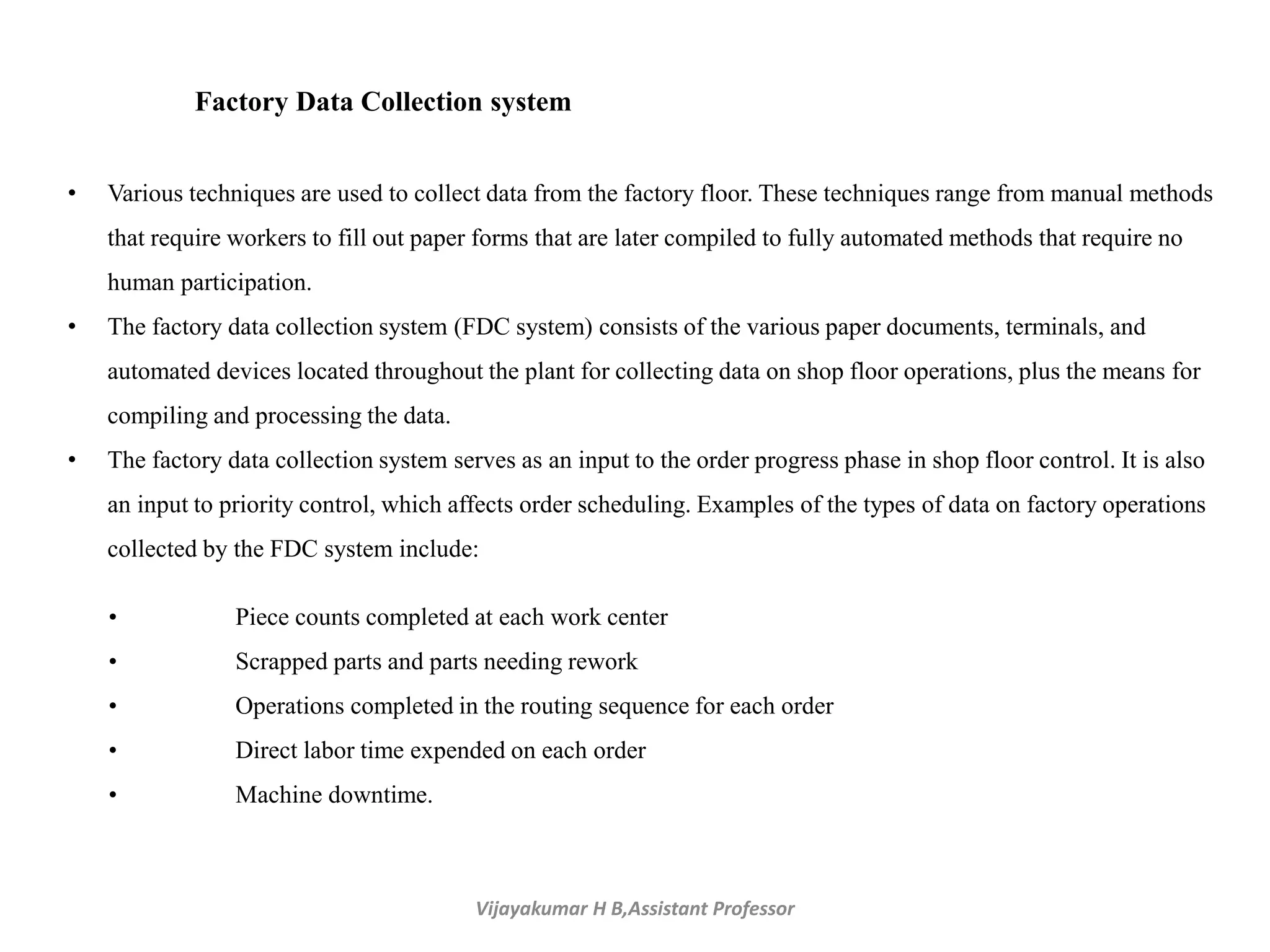 Vijayakumar H B,Assistant Professor
Factory Data Collection system
• Various techniques are used to collect data from the factory floor. These techniques range from manual methods
that require workers to fill out paper forms that are later compiled to fully automated methods that require no
human participation.
• The factory data collection system (FDC system) consists of the various paper documents, terminals, and
automated devices located throughout the plant for collecting data on shop floor operations, plus the means for
compiling and processing the data.
• The factory data collection system serves as an input to the order progress phase in shop floor control. It is also
an input to priority control, which affects order scheduling. Examples of the types of data on factory operations
collected by the FDC system include:
• Piece counts completed at each work center
• Scrapped parts and parts needing rework
• Operations completed in the routing sequence for each order
• Direct labor time expended on each order
• Machine downtime.
 