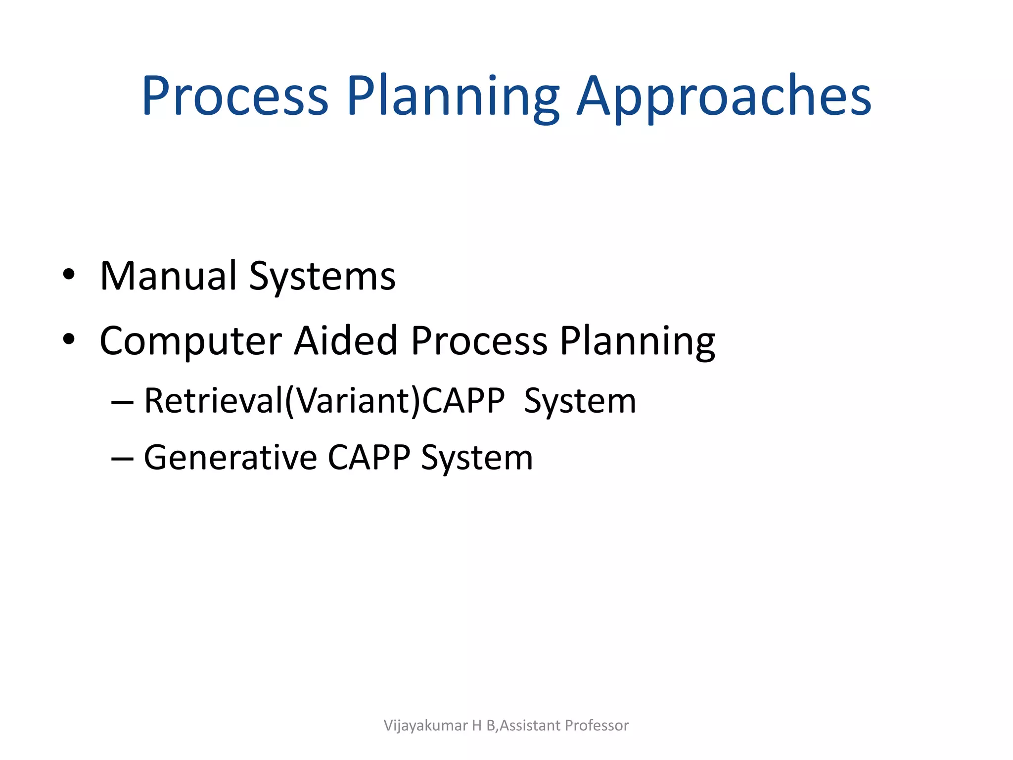 Process Planning Approaches
• Manual Systems
• Computer Aided Process Planning
– Retrieval(Variant)CAPP System
– Generative CAPP System
Vijayakumar H B,Assistant Professor
 