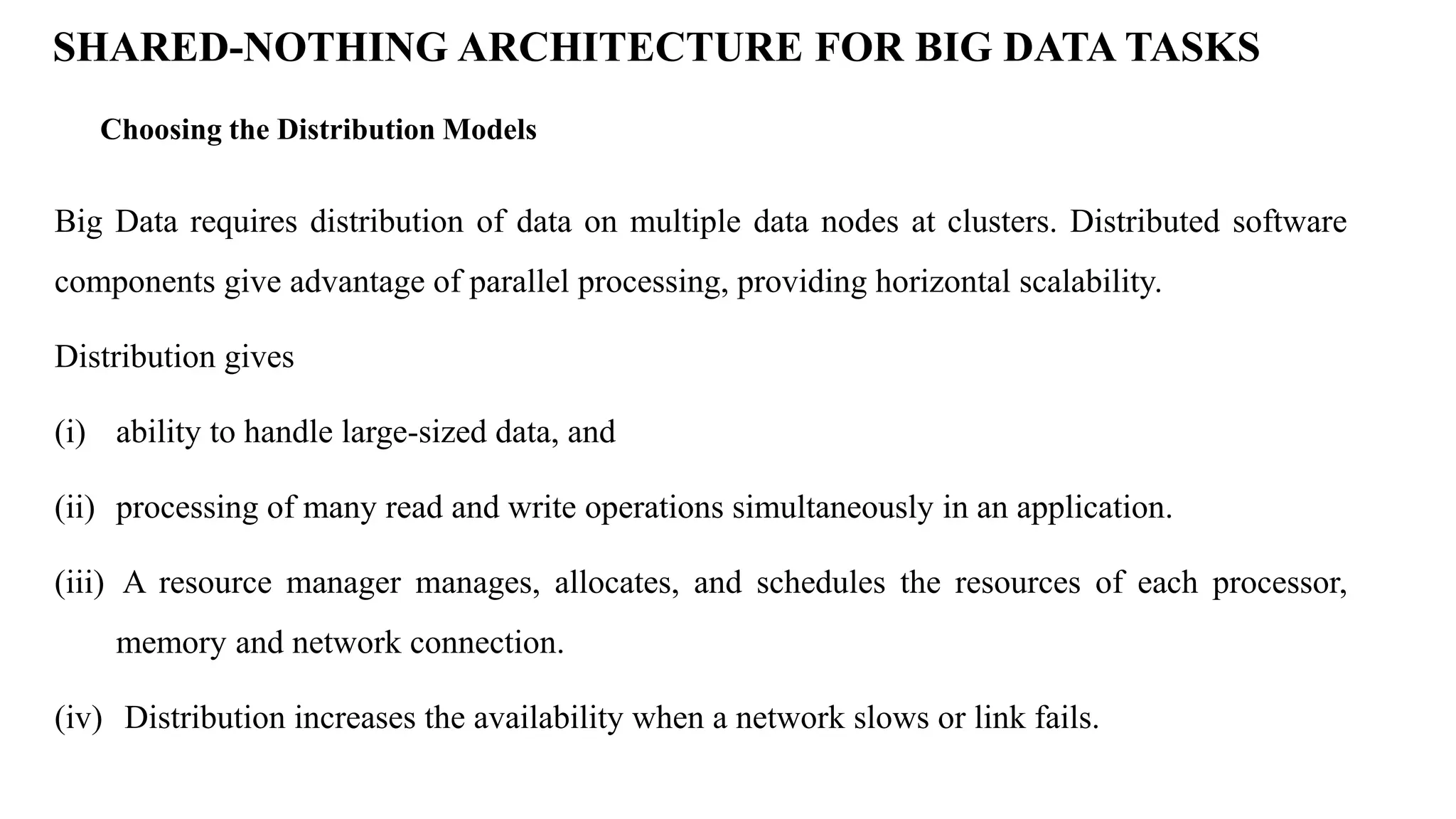 Choosing the Distribution Models SHARED-NOTHING ARCHITECTURE FOR BIG DATA TASKS Big Data requires distribution of data on multiple data nodes at clusters. Distributed software components give advantage of parallel processing, providing horizontal scalability. Distribution gives (i) ability to handle large-sized data, and (ii) processing of many read and write operations simultaneously in an application. (iii) A resource manager manages, allocates, and schedules the resources of each processor, memory and network connection. (iv) Distribution increases the availability when a network slows or link fails. 