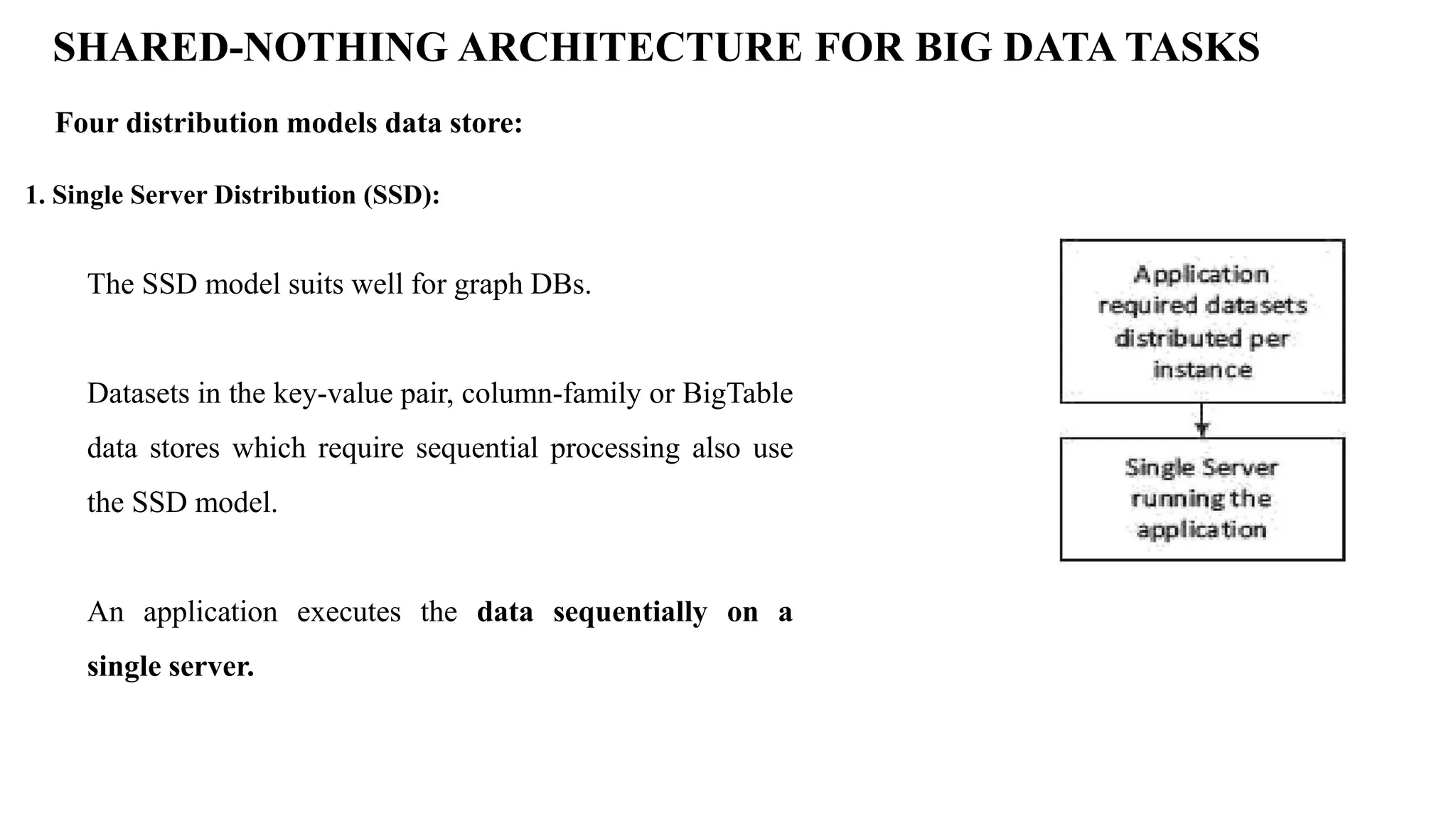 SHARED-NOTHING ARCHITECTURE FOR BIG DATA TASKS Four distribution models data store: 1. Single Server Distribution (SSD): The SSD model suits well for graph DBs. Datasets in the key-value pair, column-family or BigTable data stores which require sequential processing also use the SSD model. An application executes the data sequentially on a single server. 