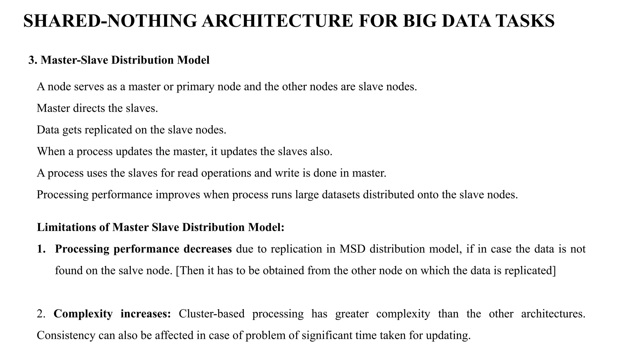 SHARED-NOTHING ARCHITECTURE FOR BIG DATA TASKS 3. Master-Slave Distribution Model A node serves as a master or primary node and the other nodes are slave nodes. Master directs the slaves. Data gets replicated on the slave nodes. When a process updates the master, it updates the slaves also. A process uses the slaves for read operations and write is done in master. Processing performance improves when process runs large datasets distributed onto the slave nodes. Limitations of Master Slave Distribution Model: 1. Processing performance decreases due to replication in MSD distribution model, if in case the data is not found on the salve node. [Then it has to be obtained from the other node on which the data is replicated] 2. Complexity increases: Cluster-based processing has greater complexity than the other architectures. Consistency can also be affected in case of problem of significant time taken for updating. 