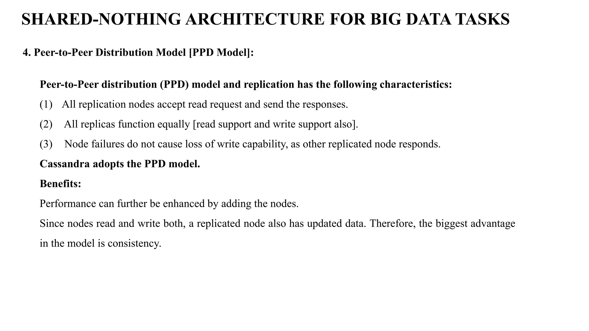 4. Peer-to-Peer Distribution Model [PPD Model]: SHARED-NOTHING ARCHITECTURE FOR BIG DATA TASKS Peer-to-Peer distribution (PPD) model and replication has the following characteristics: (1) All replication nodes accept read request and send the responses. (2) All replicas function equally [read support and write support also]. (3) Node failures do not cause loss of write capability, as other replicated node responds. Cassandra adopts the PPD model. Benefits: Performance can further be enhanced by adding the nodes. Since nodes read and write both, a replicated node also has updated data. Therefore, the biggest advantage in the model is consistency. 