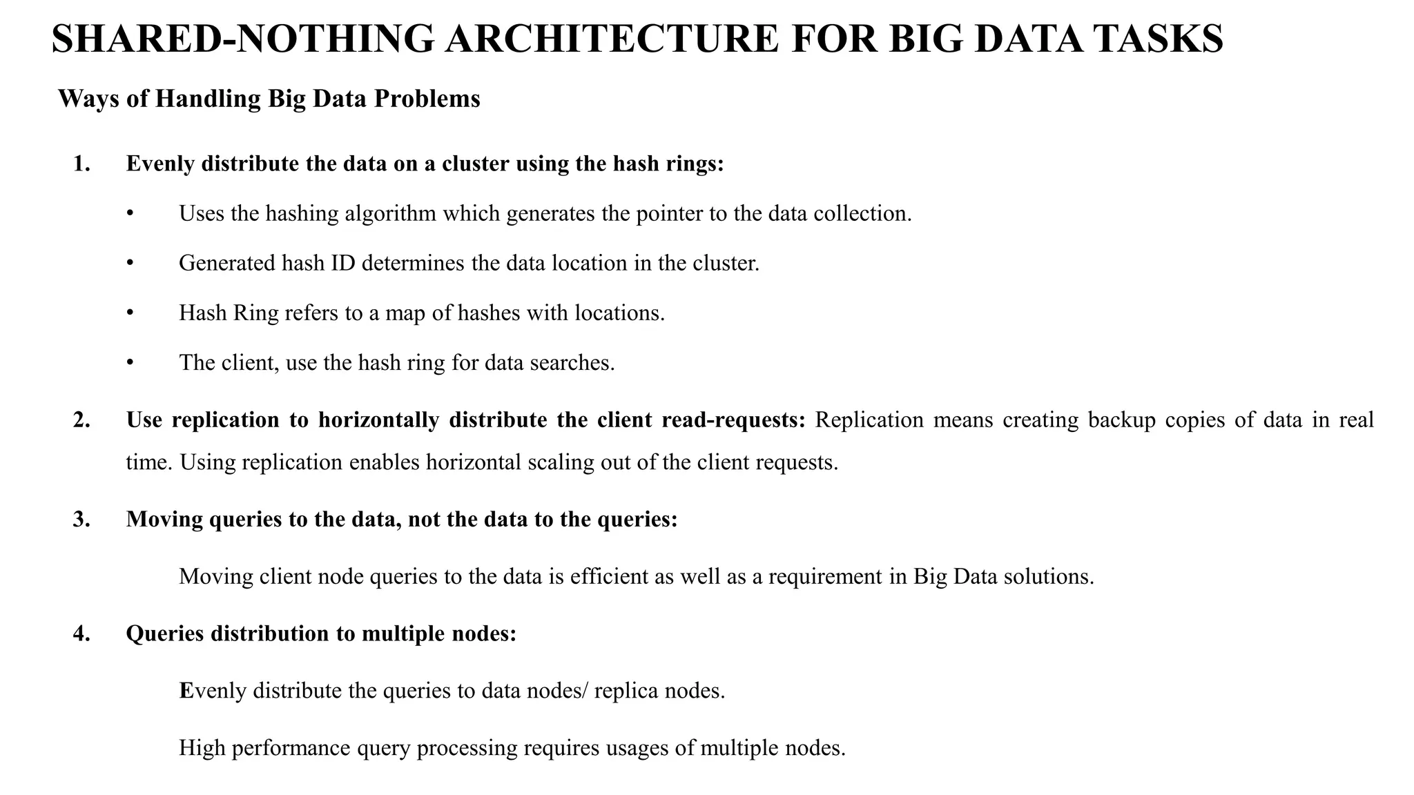 1. Evenly distribute the data on a cluster using the hash rings: • Uses the hashing algorithm which generates the pointer to the data collection. • Generated hash ID determines the data location in the cluster. • Hash Ring refers to a map of hashes with locations. • The client, use the hash ring for data searches. 2. Use replication to horizontally distribute the client read-requests: Replication means creating backup copies of data in real time. Using replication enables horizontal scaling out of the client requests. 3. Moving queries to the data, not the data to the queries: Moving client node queries to the data is efficient as well as a requirement in Big Data solutions. 4. Queries distribution to multiple nodes: Evenly distribute the queries to data nodes/ replica nodes. High performance query processing requires usages of multiple nodes. Ways of Handling Big Data Problems SHARED-NOTHING ARCHITECTURE FOR BIG DATA TASKS 