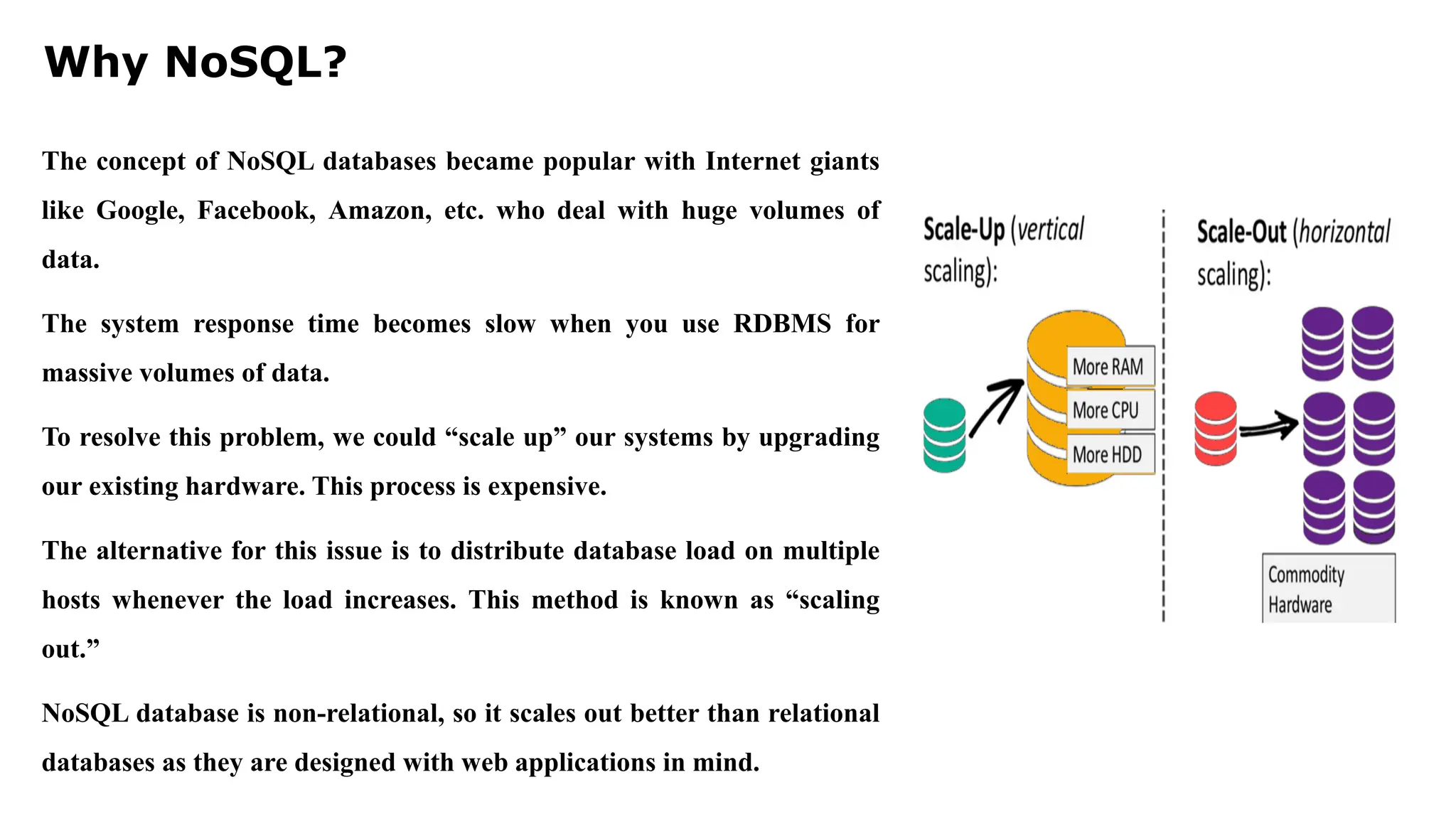 Why NoSQL? The concept of NoSQL databases became popular with Internet giants like Google, Facebook, Amazon, etc. who deal with huge volumes of data. The system response time becomes slow when you use RDBMS for massive volumes of data. To resolve this problem, we could “scale up” our systems by upgrading our existing hardware. This process is expensive. The alternative for this issue is to distribute database load on multiple hosts whenever the load increases. This method is known as “scaling out.” NoSQL database is non-relational, so it scales out better than relational databases as they are designed with web applications in mind. 