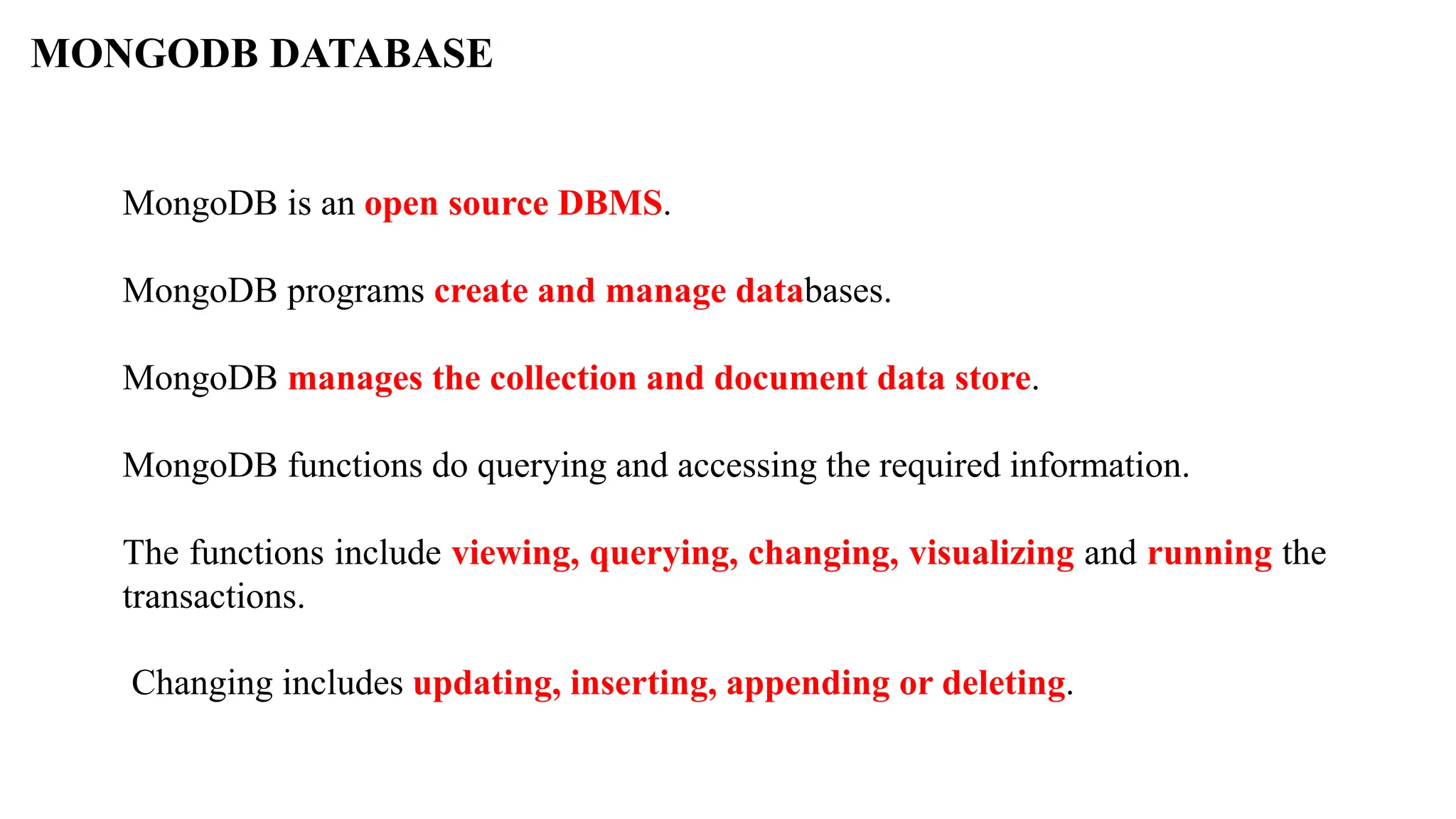 MONGODB DATABASE MongoDB is an open source DBMS. MongoDB programs create and manage databases. MongoDB manages the collection and document data store. MongoDB functions do querying and accessing the required information. The functions include viewing, querying, changing, visualizing and running the transactions. Changing includes updating, inserting, appending or deleting. 