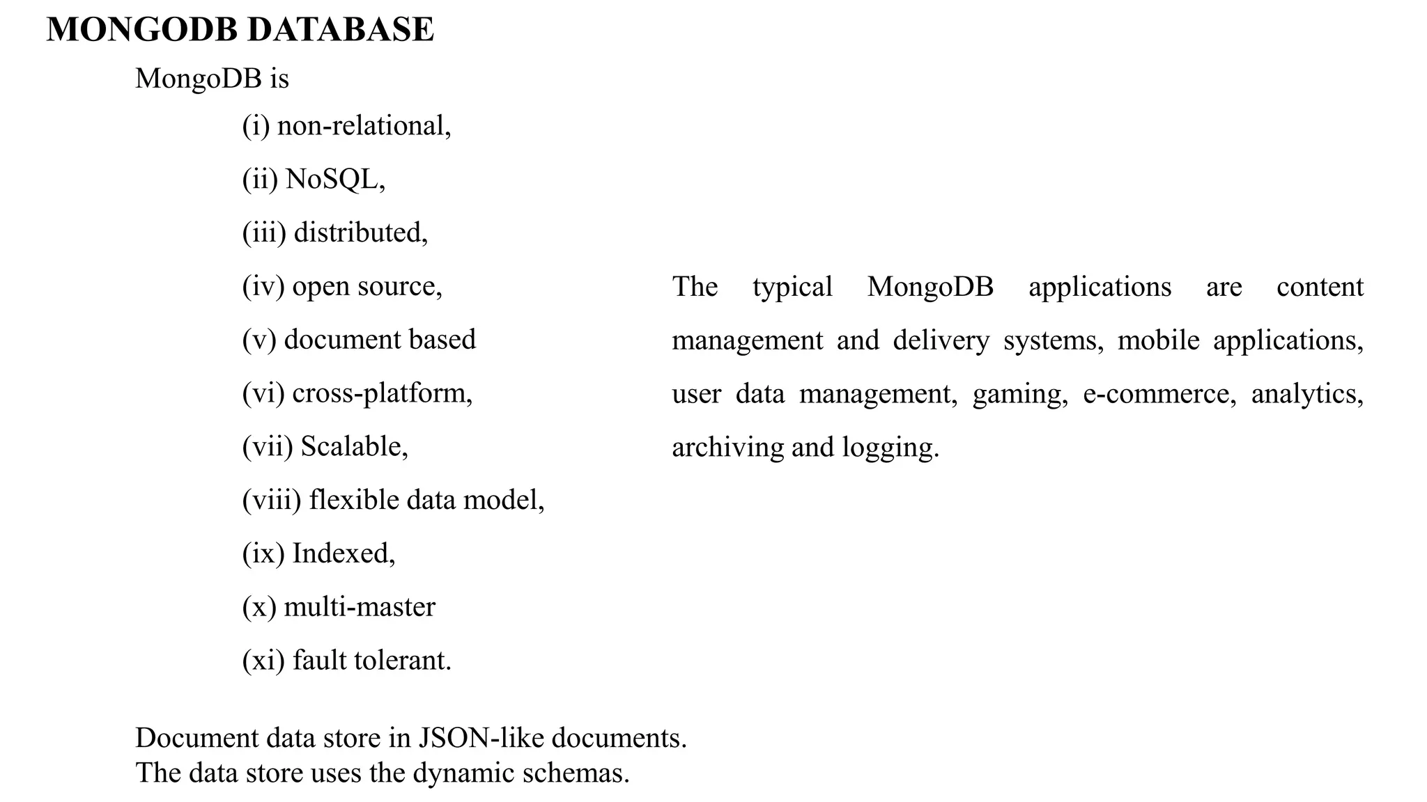 MONGODB DATABASE MongoDB is (i) non-relational, (ii) NoSQL, (iii) distributed, (iv) open source, (v) document based (vi) cross-platform, (vii) Scalable, (viii) flexible data model, (ix) Indexed, (x) multi-master (xi) fault tolerant. Document data store in JSON-like documents. The data store uses the dynamic schemas. The typical MongoDB applications are content management and delivery systems, mobile applications, user data management, gaming, e-commerce, analytics, archiving and logging. 