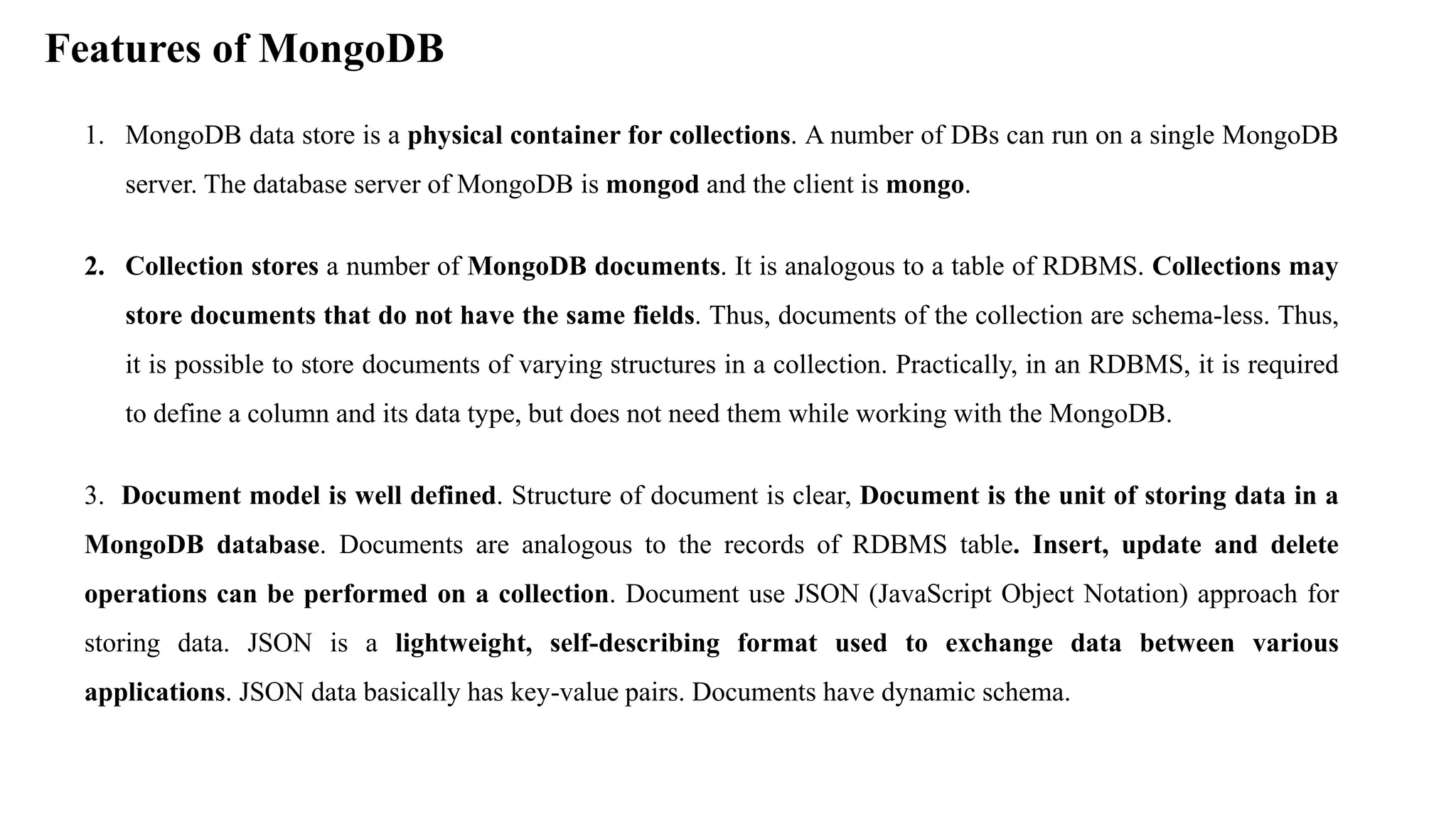 Features of MongoDB 1. MongoDB data store is a physical container for collections. A number of DBs can run on a single MongoDB server. The database server of MongoDB is mongod and the client is mongo. 2. Collection stores a number of MongoDB documents. It is analogous to a table of RDBMS. Collections may store documents that do not have the same fields. Thus, documents of the collection are schema-less. Thus, it is possible to store documents of varying structures in a collection. Practically, in an RDBMS, it is required to define a column and its data type, but does not need them while working with the MongoDB. 3. Document model is well defined. Structure of document is clear, Document is the unit of storing data in a MongoDB database. Documents are analogous to the records of RDBMS table. Insert, update and delete operations can be performed on a collection. Document use JSON (JavaScript Object Notation) approach for storing data. JSON is a lightweight, self-describing format used to exchange data between various applications. JSON data basically has key-value pairs. Documents have dynamic schema. 