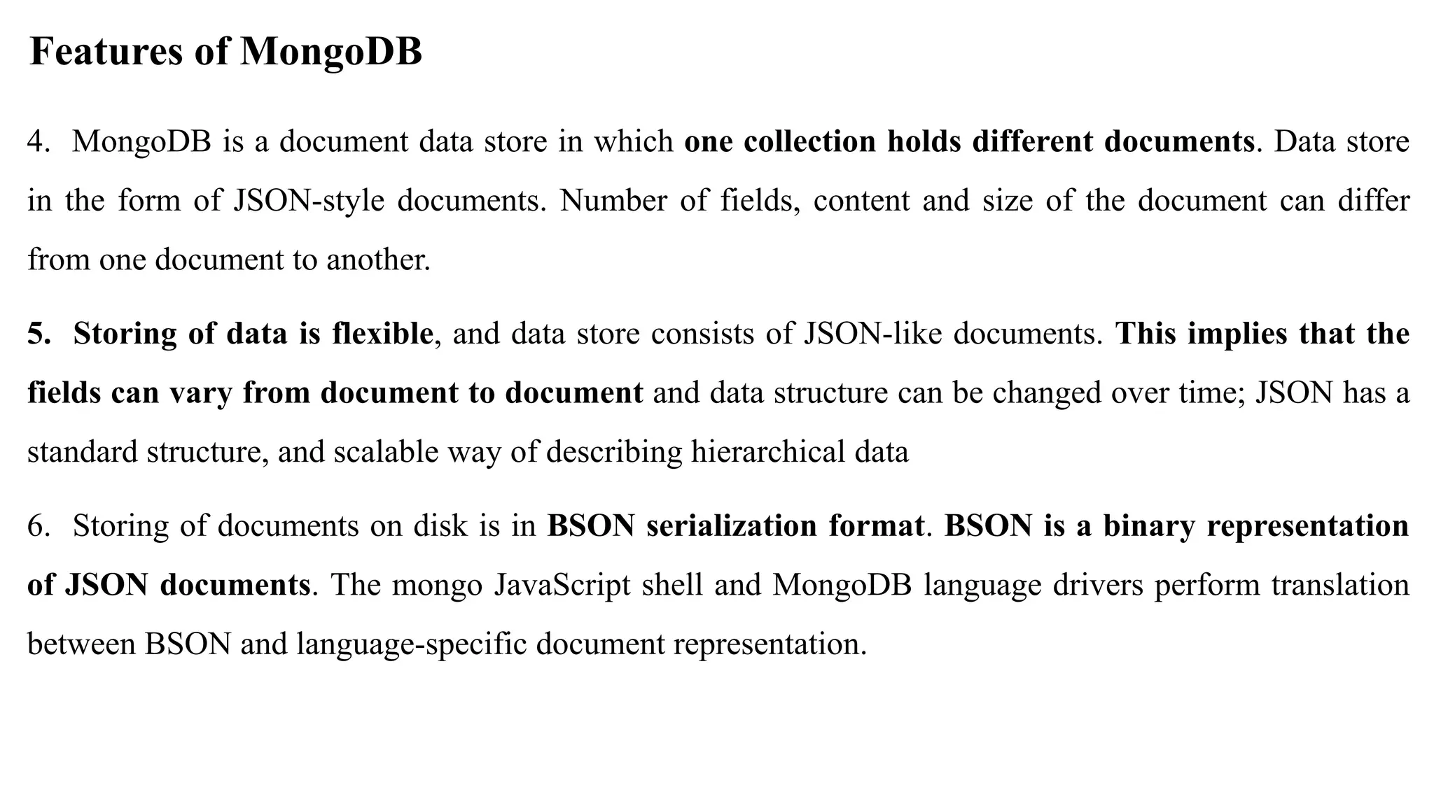4. MongoDB is a document data store in which one collection holds different documents. Data store in the form of JSON-style documents. Number of fields, content and size of the document can differ from one document to another. 5. Storing of data is flexible, and data store consists of JSON-like documents. This implies that the fields can vary from document to document and data structure can be changed over time; JSON has a standard structure, and scalable way of describing hierarchical data 6. Storing of documents on disk is in BSON serialization format. BSON is a binary representation of JSON documents. The mongo JavaScript shell and MongoDB language drivers perform translation between BSON and language-specific document representation. Features of MongoDB 