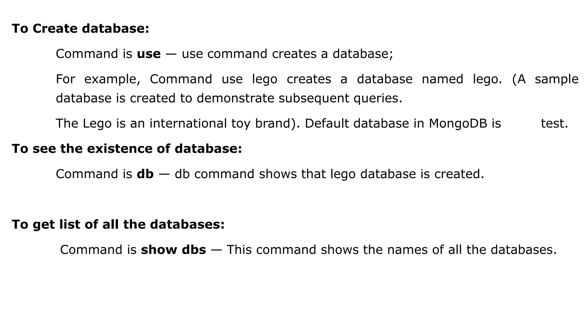 To Create database: Command is use — use command creates a database; For example, Command use lego creates a database named lego. (A sample database is created to demonstrate subsequent queries. The Lego is an international toy brand). Default database in MongoDB is test. To see the existence of database: Command is db — db command shows that lego database is created. To get list of all the databases: Command is show dbs — This command shows the names of all the databases. 