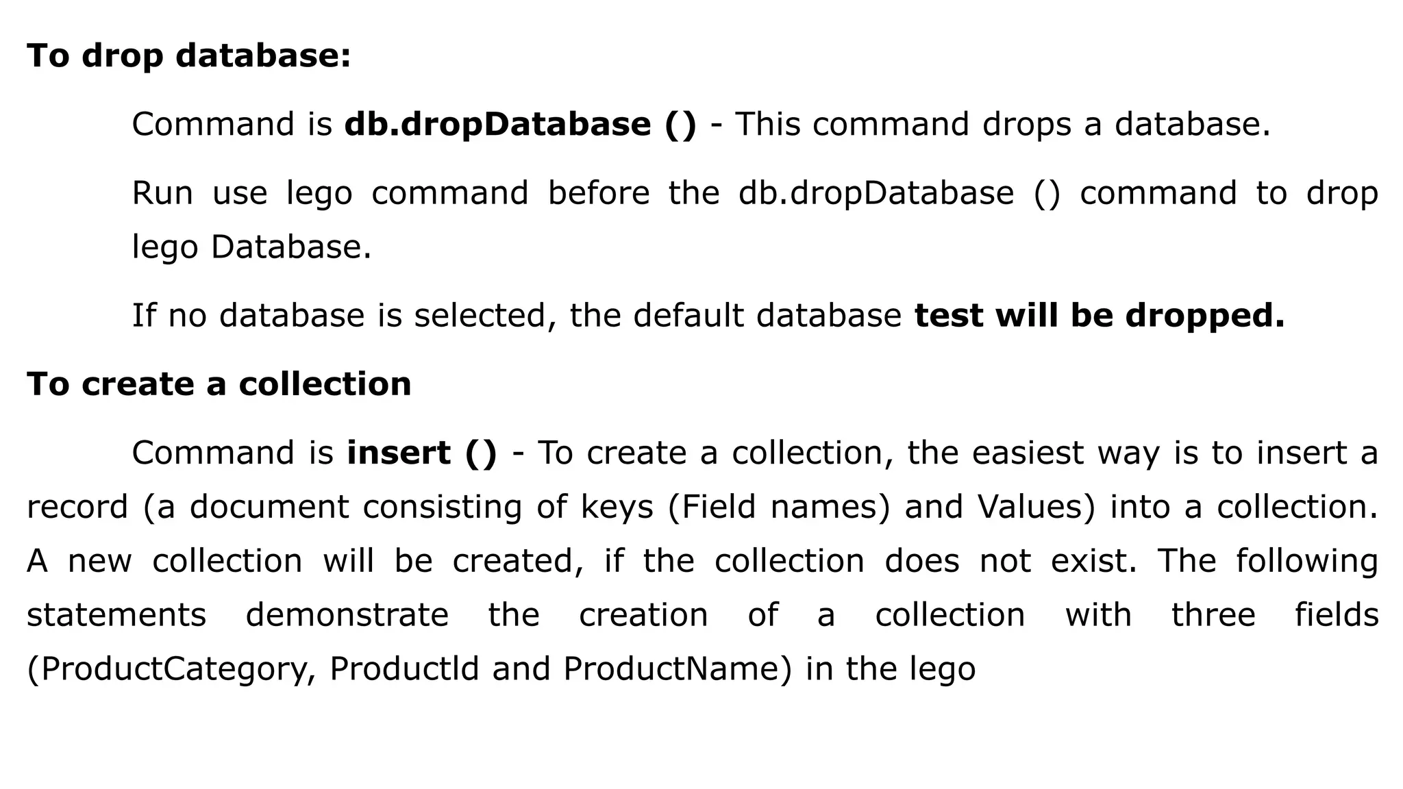 To drop database: Command is db.dropDatabase () - This command drops a database. Run use lego command before the db.dropDatabase () command to drop lego Database. If no database is selected, the default database test will be dropped. To create a collection Command is insert () - To create a collection, the easiest way is to insert a record (a document consisting of keys (Field names) and Values) into a collection. A new collection will be created, if the collection does not exist. The following statements demonstrate the creation of a collection with three fields (ProductCategory, Productld and ProductName) in the lego 