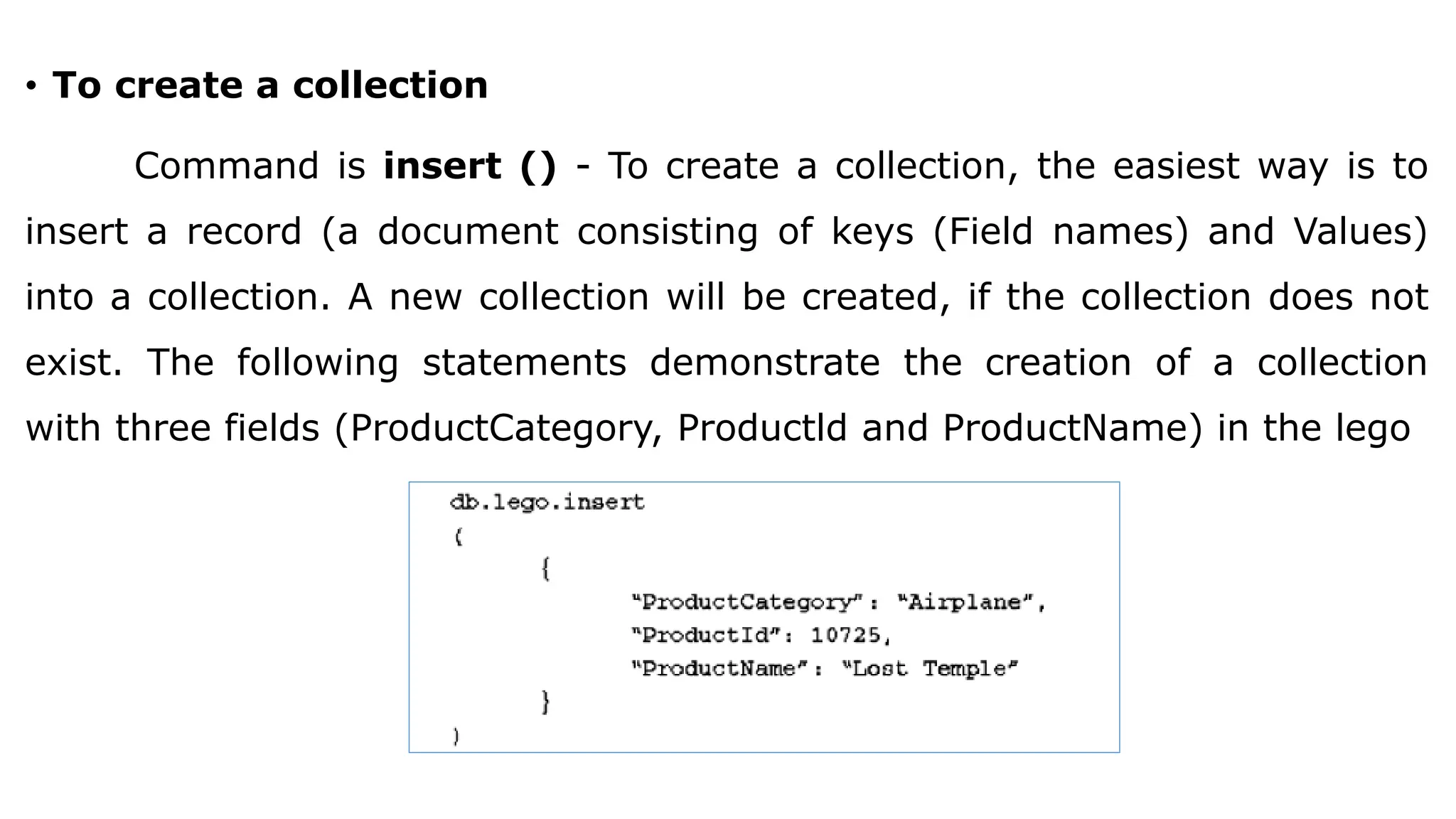• To create a collection Command is insert () - To create a collection, the easiest way is to insert a record (a document consisting of keys (Field names) and Values) into a collection. A new collection will be created, if the collection does not exist. The following statements demonstrate the creation of a collection with three fields (ProductCategory, Productld and ProductName) in the lego 