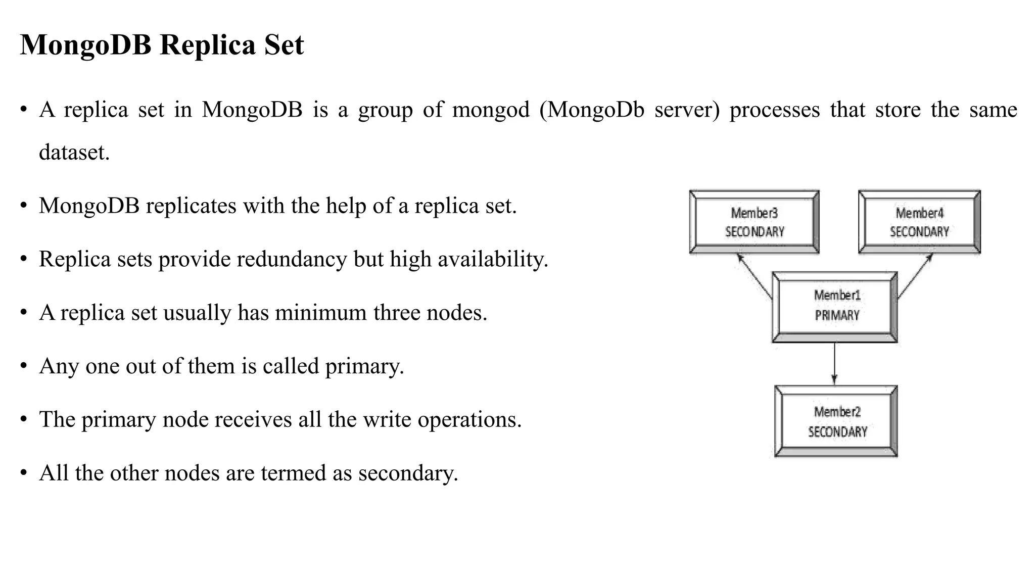 MongoDB Replica Set • A replica set in MongoDB is a group of mongod (MongoDb server) processes that store the same dataset. • MongoDB replicates with the help of a replica set. • Replica sets provide redundancy but high availability. • A replica set usually has minimum three nodes. • Any one out of them is called primary. • The primary node receives all the write operations. • All the other nodes are termed as secondary. 