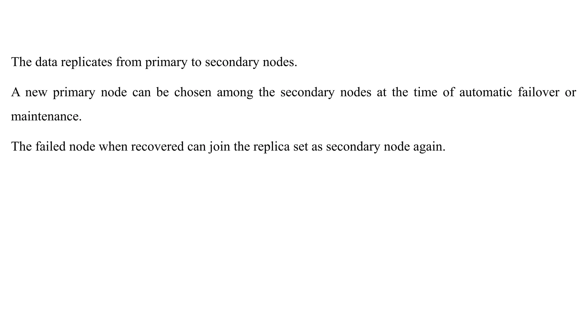 The data replicates from primary to secondary nodes. A new primary node can be chosen among the secondary nodes at the time of automatic failover or maintenance. The failed node when recovered can join the replica set as secondary node again. 