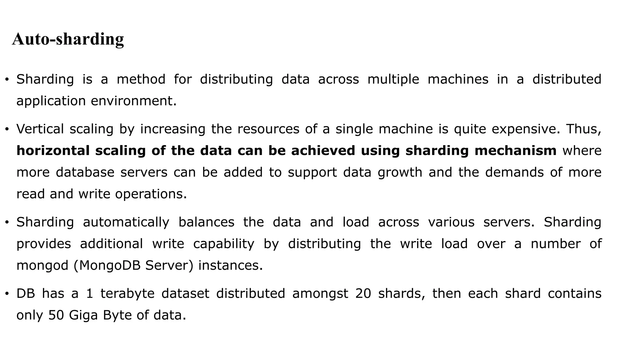 Auto-sharding • Sharding is a method for distributing data across multiple machines in a distributed application environment. • Vertical scaling by increasing the resources of a single machine is quite expensive. Thus, horizontal scaling of the data can be achieved using sharding mechanism where more database servers can be added to support data growth and the demands of more read and write operations. • Sharding automatically balances the data and load across various servers. Sharding provides additional write capability by distributing the write load over a number of mongod (MongoDB Server) instances. • DB has a 1 terabyte dataset distributed amongst 20 shards, then each shard contains only 50 Giga Byte of data. 