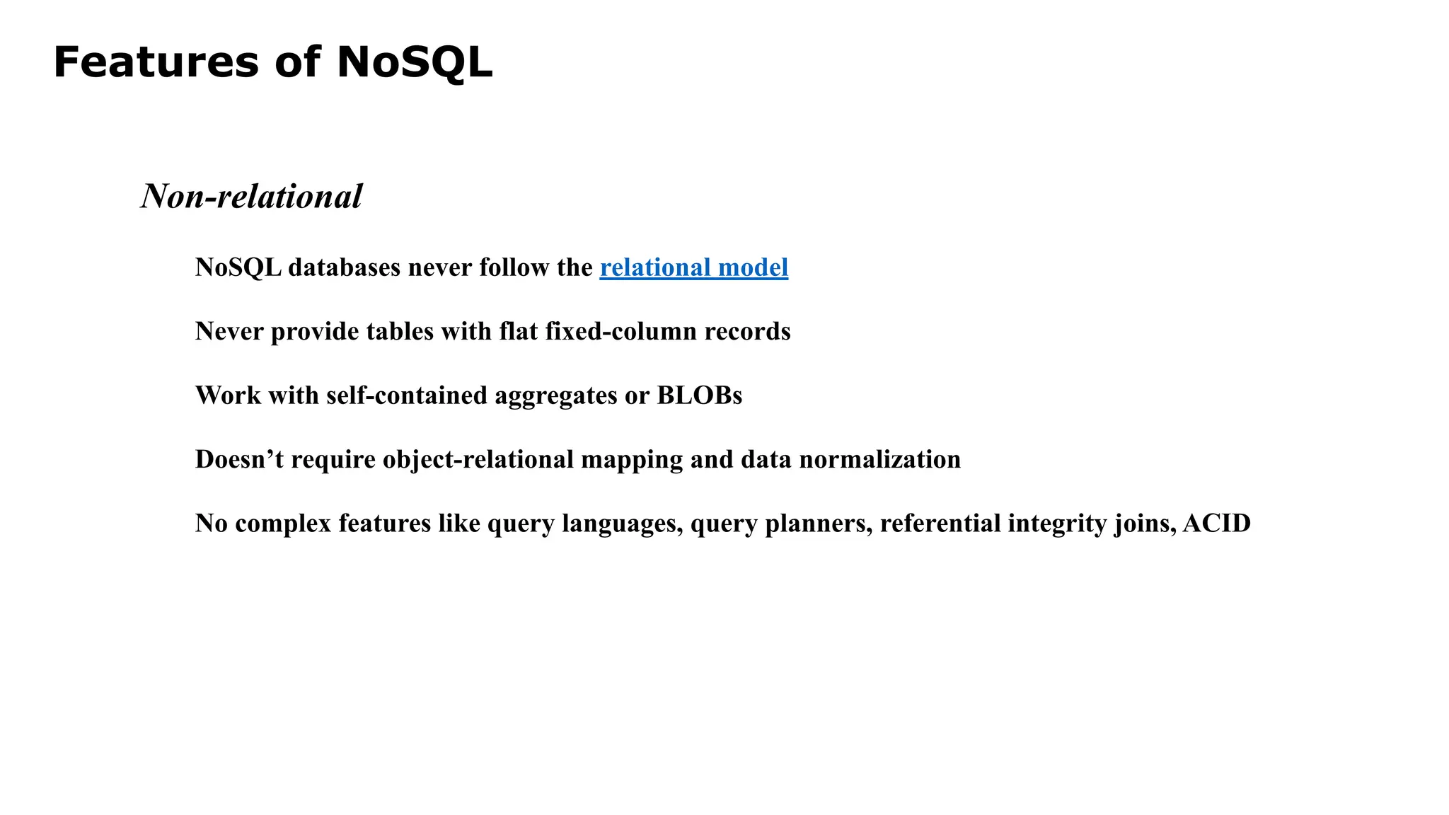 Features of NoSQL Non-relational NoSQL databases never follow the relational model Never provide tables with flat fixed-column records Work with self-contained aggregates or BLOBs Doesn’t require object-relational mapping and data normalization No complex features like query languages, query planners, referential integrity joins, ACID 
