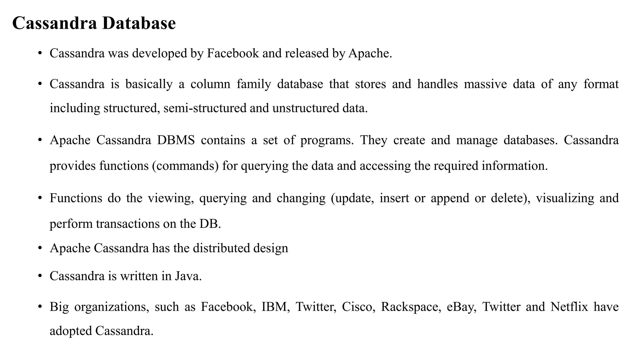 Cassandra Database • Cassandra was developed by Facebook and released by Apache. • Cassandra is basically a column family database that stores and handles massive data of any format including structured, semi-structured and unstructured data. • Apache Cassandra DBMS contains a set of programs. They create and manage databases. Cassandra provides functions (commands) for querying the data and accessing the required information. • Functions do the viewing, querying and changing (update, insert or append or delete), visualizing and perform transactions on the DB. • Apache Cassandra has the distributed design • Cassandra is written in Java. • Big organizations, such as Facebook, IBM, Twitter, Cisco, Rackspace, eBay, Twitter and Netflix have adopted Cassandra. 