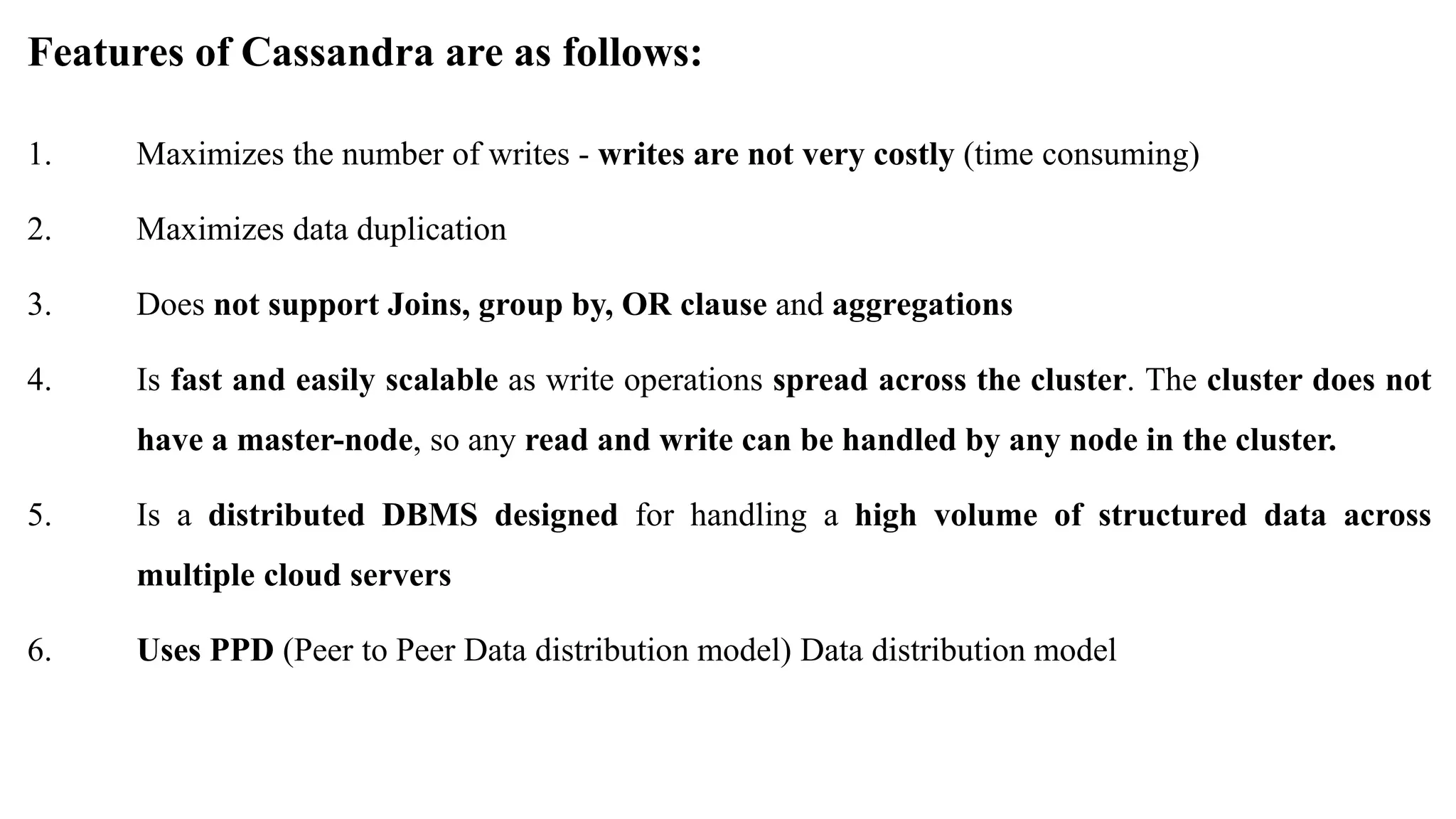 Features of Cassandra are as follows: 1. Maximizes the number of writes - writes are not very costly (time consuming) 2. Maximizes data duplication 3. Does not support Joins, group by, OR clause and aggregations 4. Is fast and easily scalable as write operations spread across the cluster. The cluster does not have a master-node, so any read and write can be handled by any node in the cluster. 5. Is a distributed DBMS designed for handling a high volume of structured data across multiple cloud servers 6. Uses PPD (Peer to Peer Data distribution model) Data distribution model 