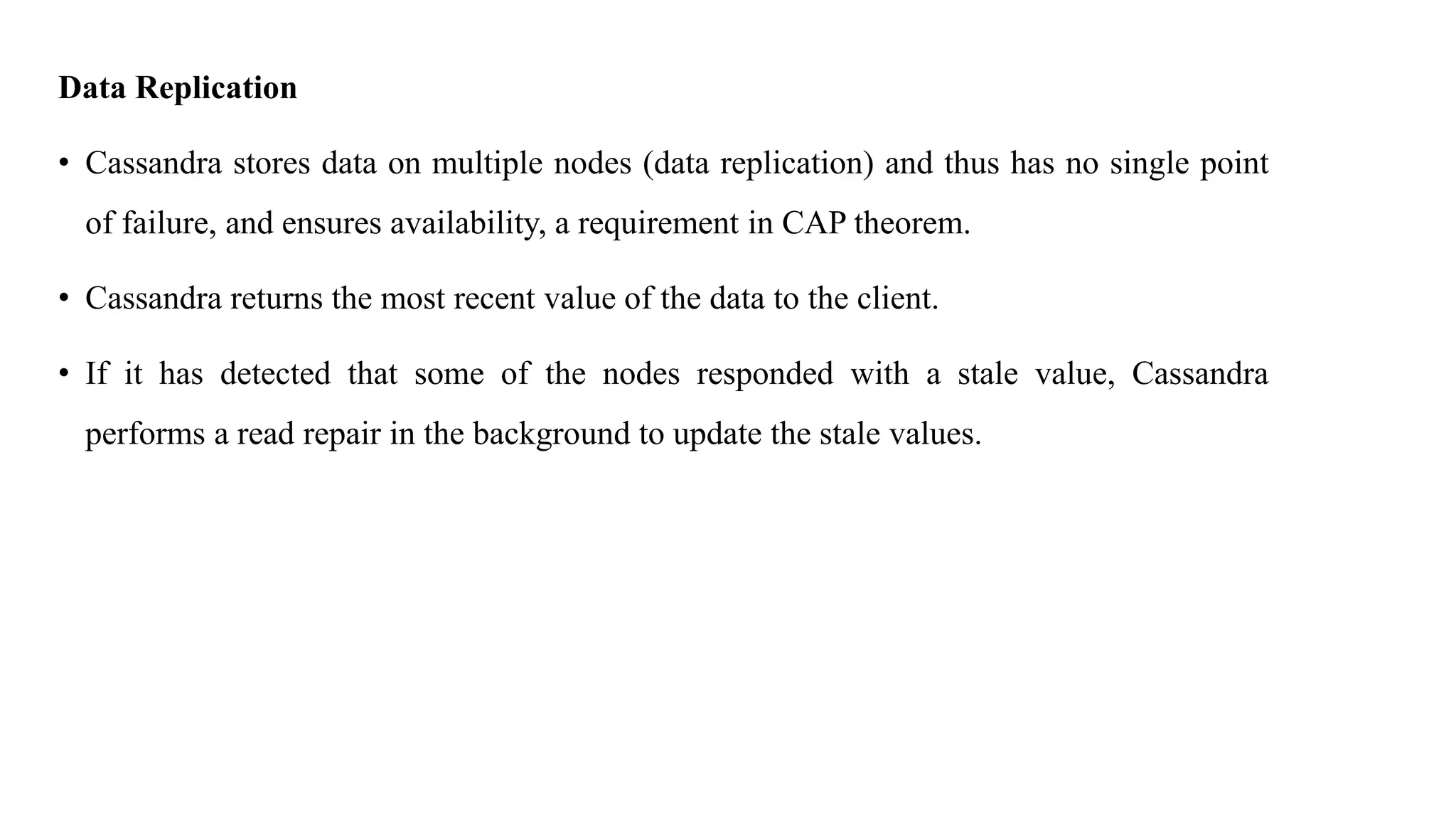 Data Replication • Cassandra stores data on multiple nodes (data replication) and thus has no single point of failure, and ensures availability, a requirement in CAP theorem. • Cassandra returns the most recent value of the data to the client. • If it has detected that some of the nodes responded with a stale value, Cassandra performs a read repair in the background to update the stale values. 