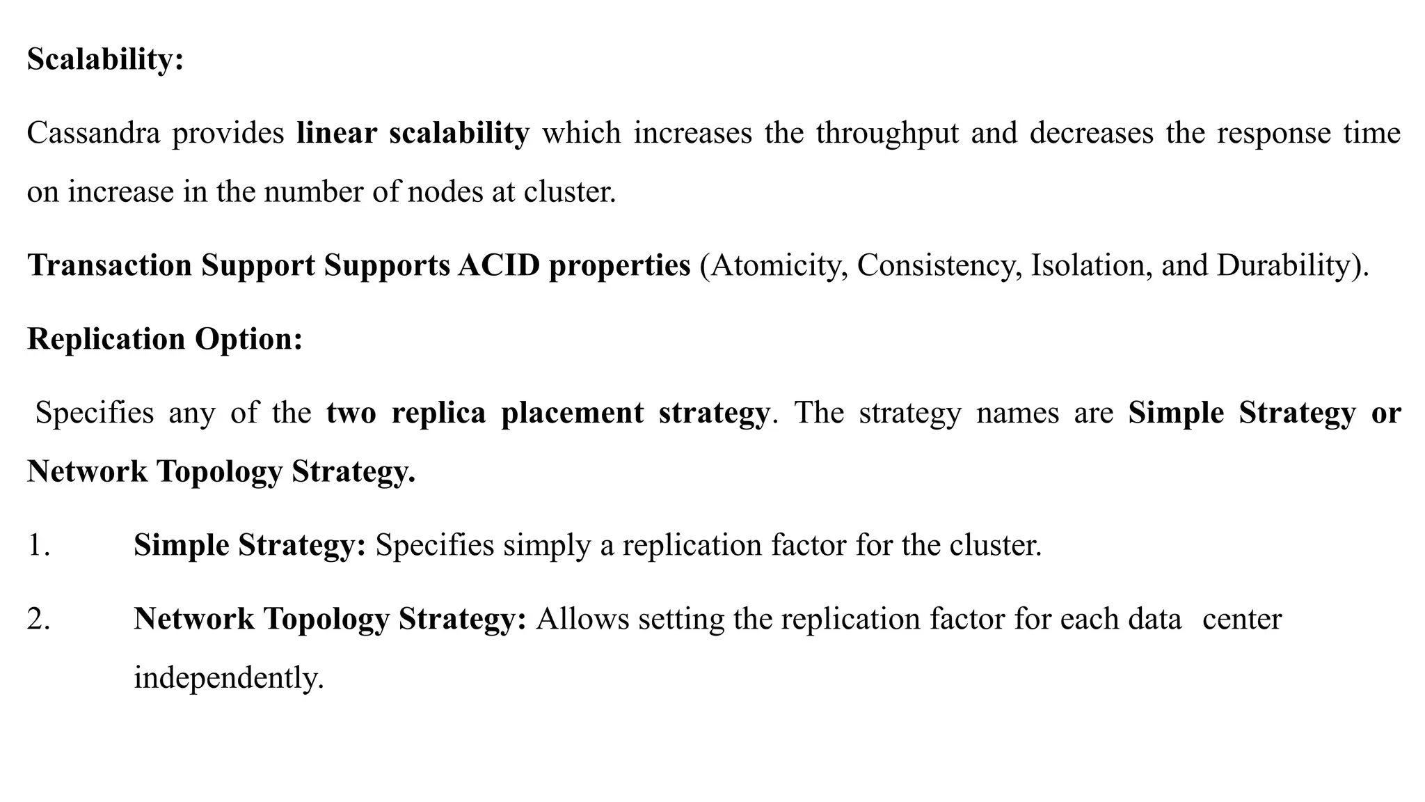 Scalability: Cassandra provides linear scalability which increases the throughput and decreases the response time on increase in the number of nodes at cluster. Transaction Support Supports ACID properties (Atomicity, Consistency, Isolation, and Durability). Replication Option: Specifies any of the two replica placement strategy. The strategy names are Simple Strategy or Network Topology Strategy. 1. Simple Strategy: Specifies simply a replication factor for the cluster. 2. Network Topology Strategy: Allows setting the replication factor for each data center independently. 