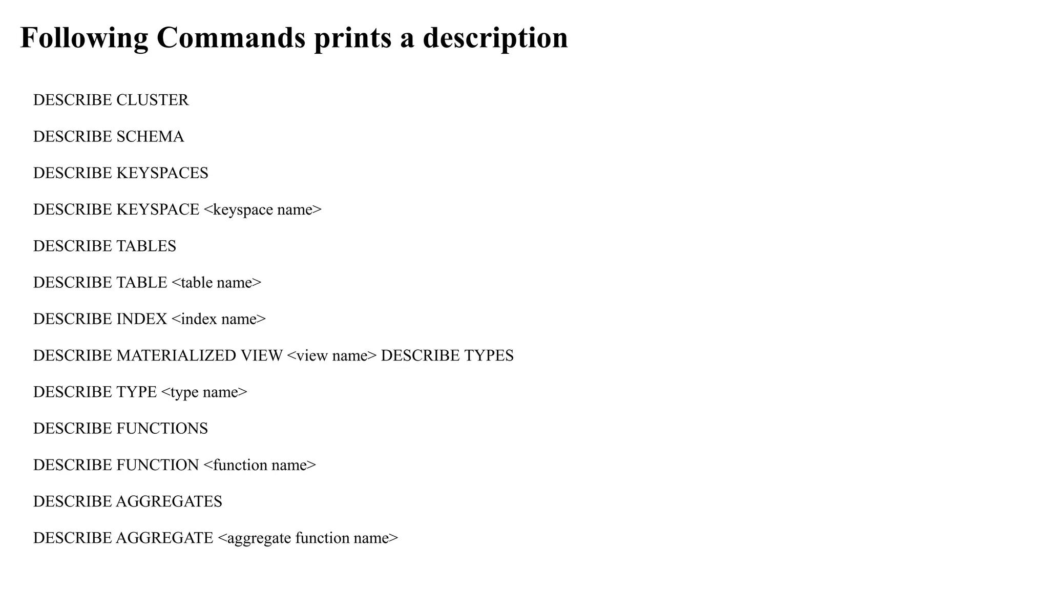 Following Commands prints a description DESCRIBE CLUSTER DESCRIBE SCHEMA DESCRIBE KEYSPACES DESCRIBE KEYSPACE <keyspace name> DESCRIBE TABLES DESCRIBE TABLE <table name> DESCRIBE INDEX <index name> DESCRIBE MATERIALIZED VIEW <view name> DESCRIBE TYPES DESCRIBE TYPE <type name> DESCRIBE FUNCTIONS DESCRIBE FUNCTION <function name> DESCRIBE AGGREGATES DESCRIBE AGGREGATE <aggregate function name> 