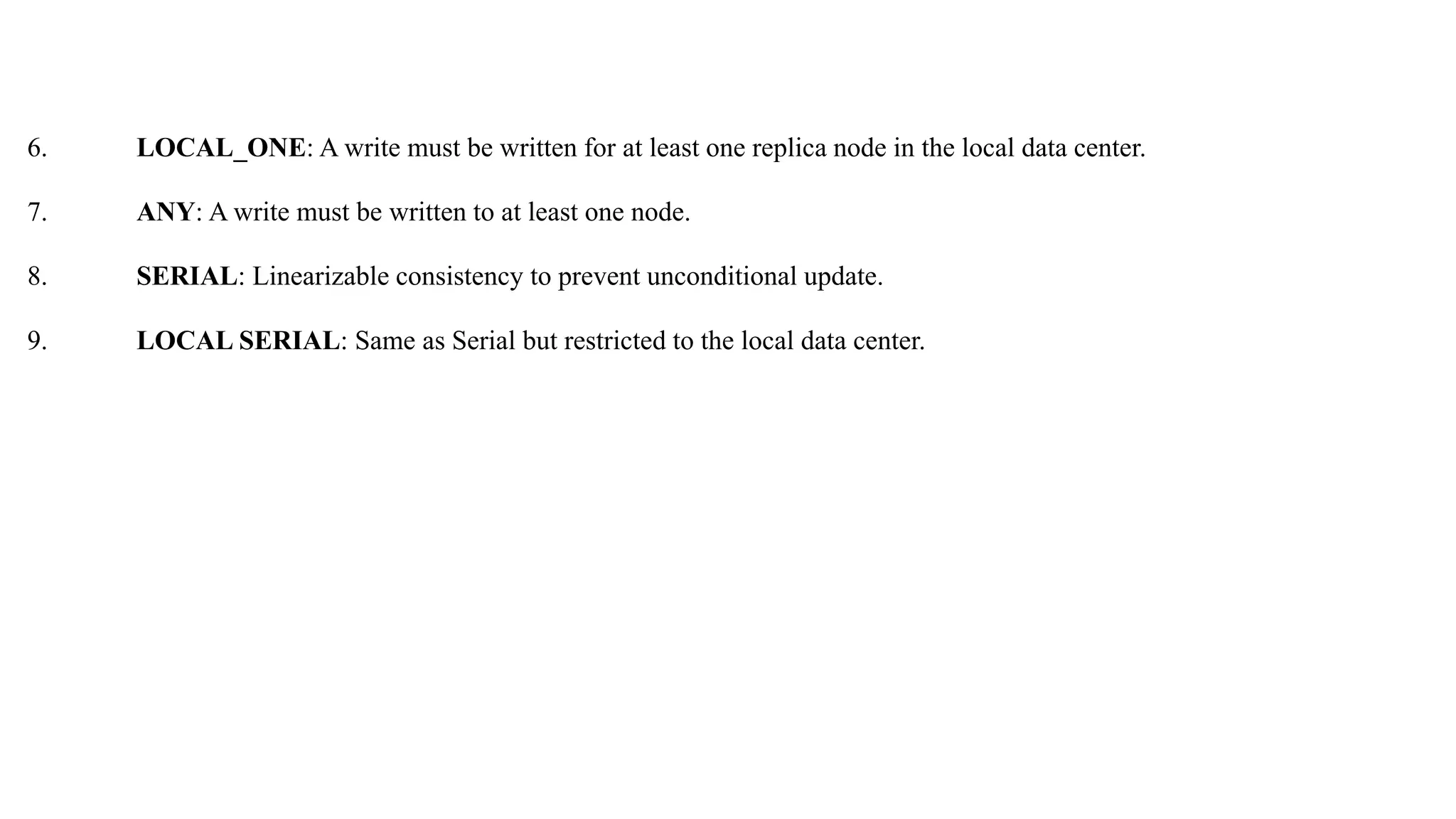 6. LOCAL_ONE: A write must be written for at least one replica node in the local data center. 7. ANY: A write must be written to at least one node. 8. SERIAL: Linearizable consistency to prevent unconditional update. 9. LOCAL SERIAL: Same as Serial but restricted to the local data center. 