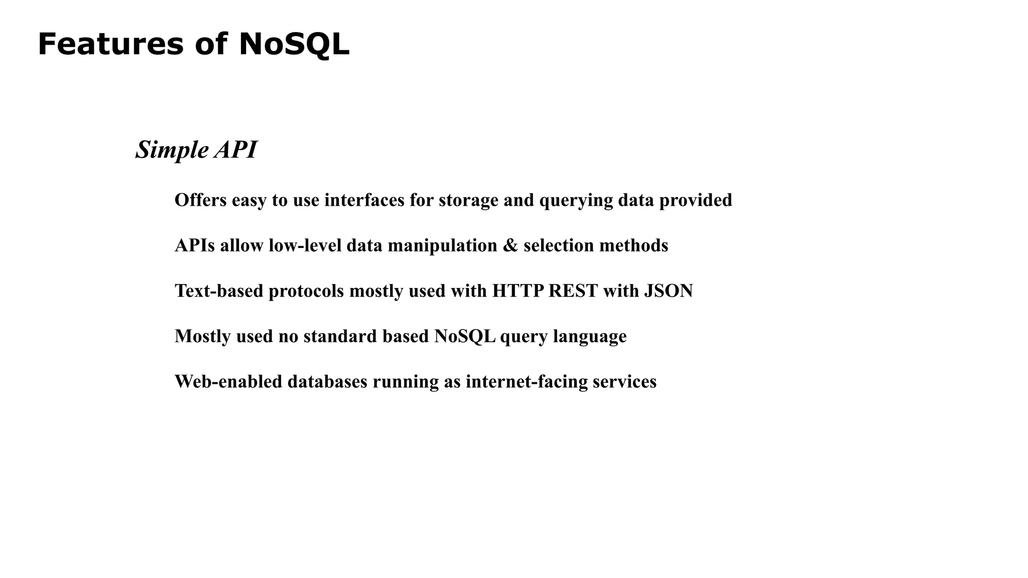 Features of NoSQL Simple API Offers easy to use interfaces for storage and querying data provided APIs allow low-level data manipulation & selection methods Text-based protocols mostly used with HTTP REST with JSON Mostly used no standard based NoSQL query language Web-enabled databases running as internet-facing services 