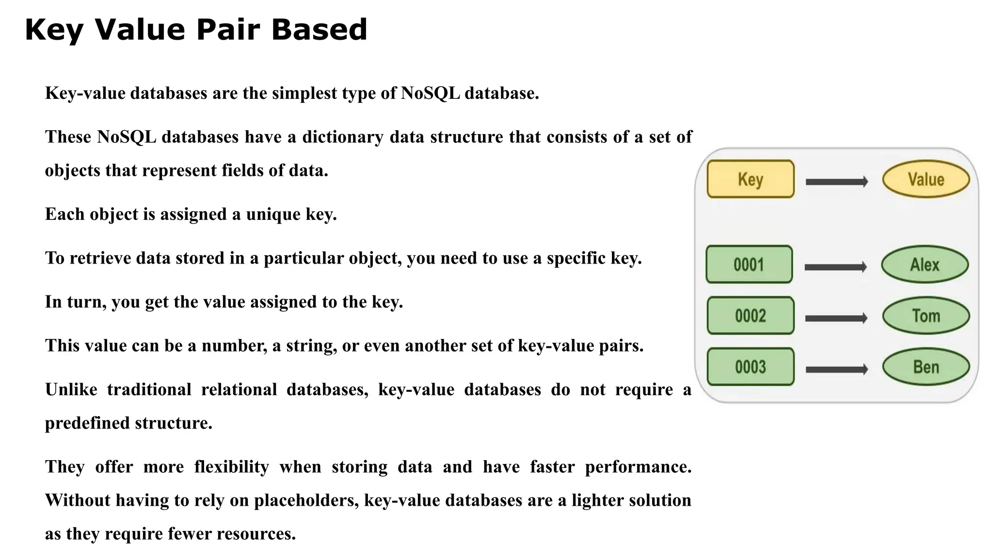 Key Value Pair Based Key-value databases are the simplest type of NoSQL database. These NoSQL databases have a dictionary data structure that consists of a set of objects that represent fields of data. Each object is assigned a unique key. To retrieve data stored in a particular object, you need to use a specific key. In turn, you get the value assigned to the key. This value can be a number, a string, or even another set of key-value pairs. Unlike traditional relational databases, key-value databases do not require a predefined structure. They offer more flexibility when storing data and have faster performance. Without having to rely on placeholders, key-value databases are a lighter solution as they require fewer resources. 