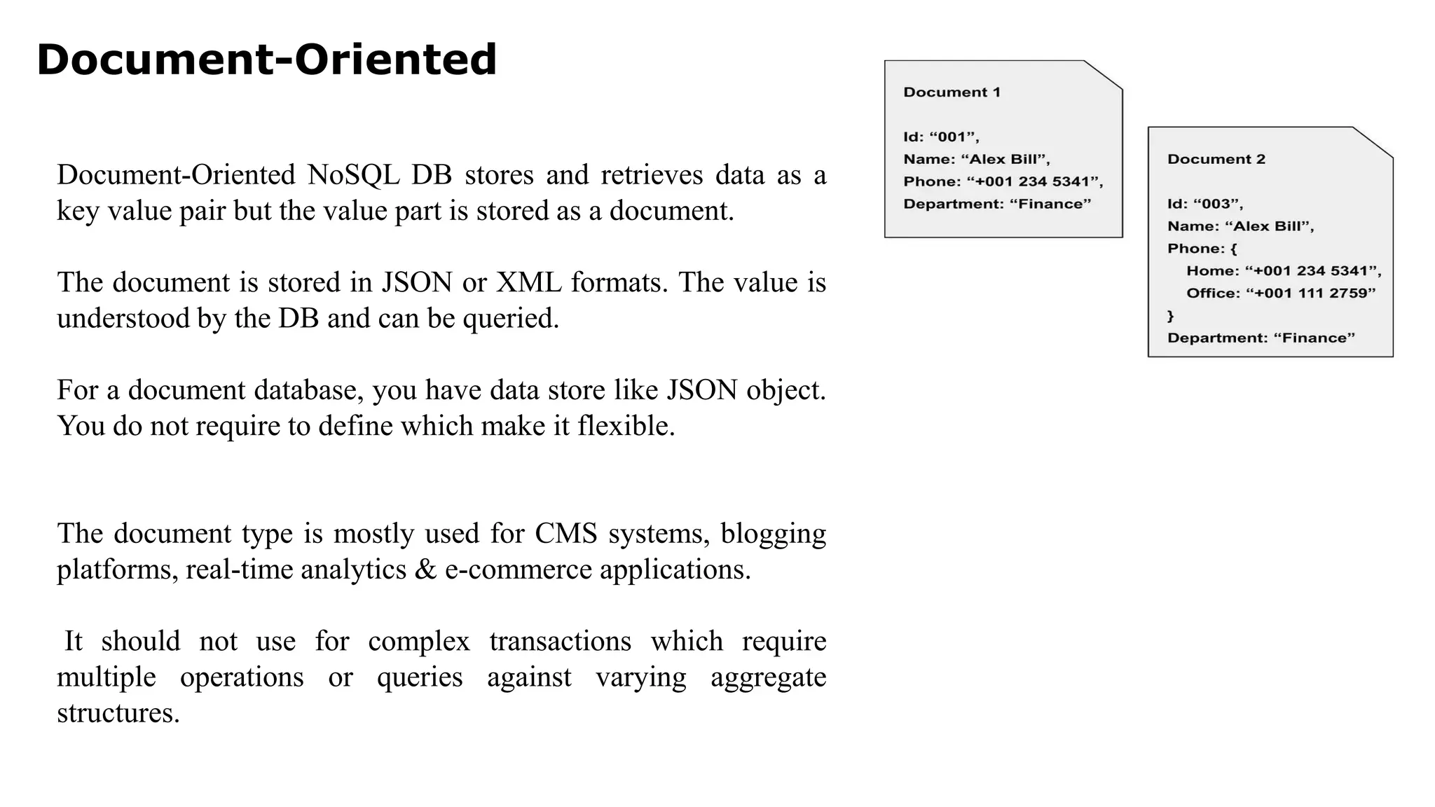 Document-Oriented Document-Oriented NoSQL DB stores and retrieves data as a key value pair but the value part is stored as a document. The document is stored in JSON or XML formats. The value is understood by the DB and can be queried. For a document database, you have data store like JSON object. You do not require to define which make it flexible. The document type is mostly used for CMS systems, blogging platforms, real-time analytics & e-commerce applications. It should not use for complex transactions which require multiple operations or queries against varying aggregate structures. 