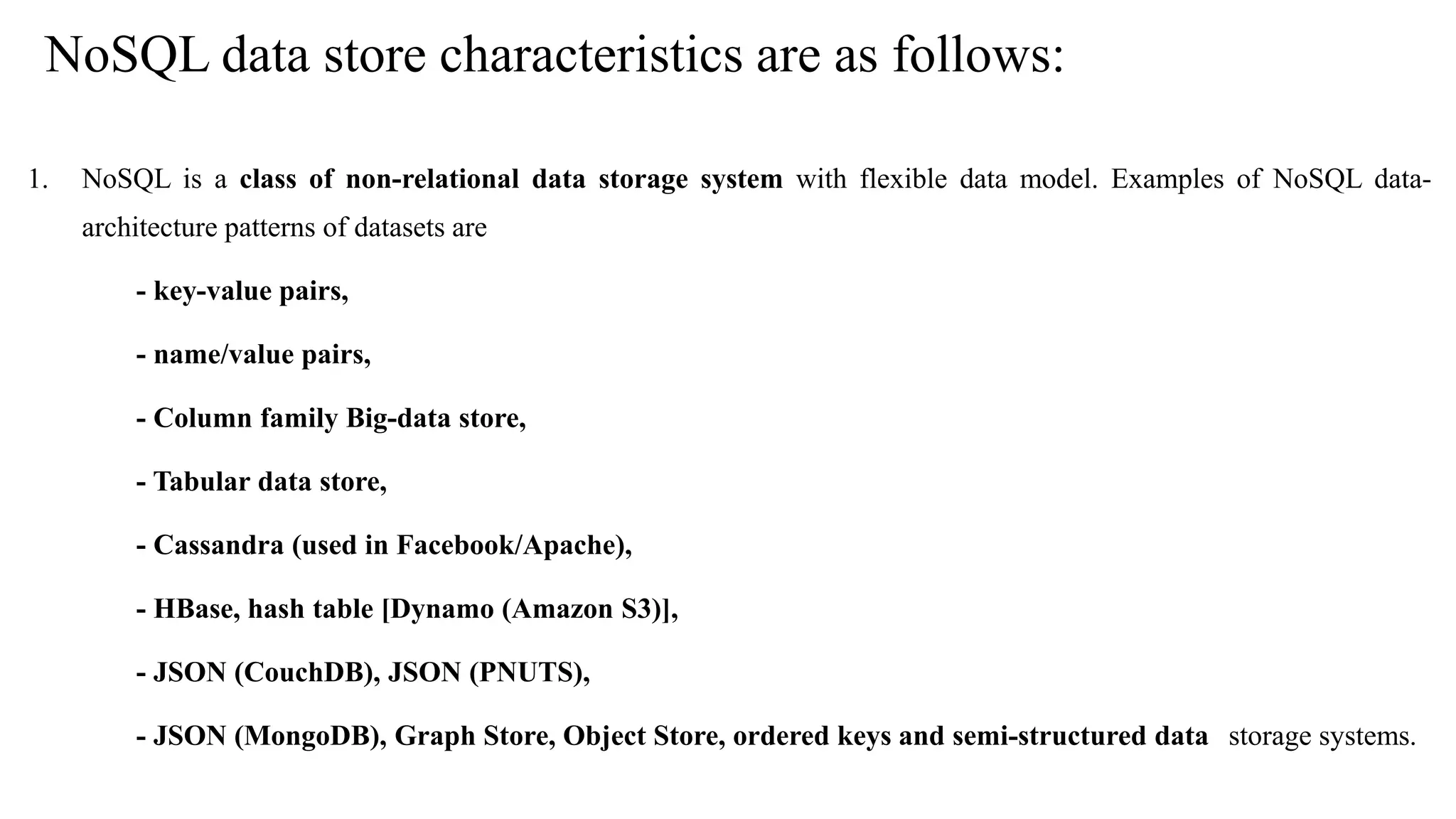 NoSQL data store characteristics are as follows: 1. NoSQL is a class of non-relational data storage system with flexible data model. Examples of NoSQL data- architecture patterns of datasets are - key-value pairs, - name/value pairs, - Column family Big-data store, - Tabular data store, - Cassandra (used in Facebook/Apache), - HBase, hash table [Dynamo (Amazon S3)], - JSON (CouchDB), JSON (PNUTS), - JSON (MongoDB), Graph Store, Object Store, ordered keys and semi-structured data storage systems. 