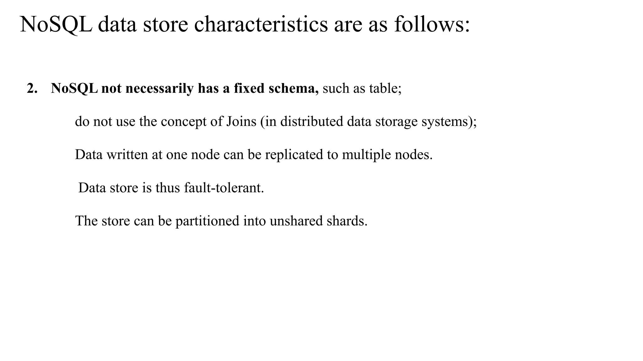2. NoSQL not necessarily has a fixed schema, such as table; do not use the concept of Joins (in distributed data storage systems); Data written at one node can be replicated to multiple nodes. Data store is thus fault-tolerant. The store can be partitioned into unshared shards. NoSQL data store characteristics are as follows: 