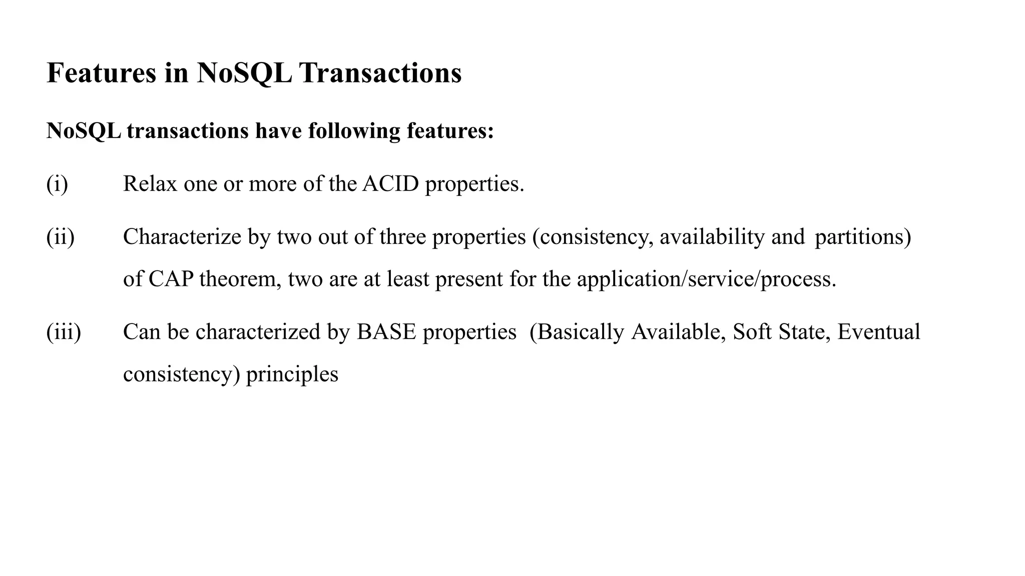 Features in NoSQL Transactions NoSQL transactions have following features: (i) Relax one or more of the ACID properties. (ii) Characterize by two out of three properties (consistency, availability and partitions) of CAP theorem, two are at least present for the application/service/process. (iii) Can be characterized by BASE properties (Basically Available, Soft State, Eventual consistency) principles 